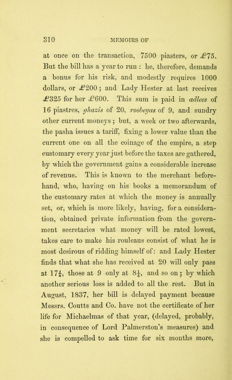 at once on the transaction, 7500 piasters, or £75. But the bill has a year to run : he, therefore, demands a bonus for his risk, and modestly requires 1000 dollars, or dP200; and Lady Hester at last receives £325 for her <P600. This sum is paid in adlees of 16 piastres, ghazis of 20, roobeyas of 9, and sundry other current moneys ; but, a week or two afterwards, the pasha issues a tariff, fixing a lower value than the current one on all the coinage of the empire, a step customary every year just before the taxes are gathered, by which the government gains a considerable increase of revenue. This is known to the merchant before- hand, who, having on his books a memorandum of the customary rates at which the money is annually set, or, which is more likely, having, for a considera- tion, obtained private information from the govern- ment secretaries what money will be rated lowest, takes care to make his rouleaus consist of what he is most desirous of ridding himself of: and Lady Hester finds that what she has received at 20 will only pass at 17f, those at 9 only at 8^, and so on $ by which another serious loss is added to all the rest. But in August, 1837, her bill is delayed payment because Messrs. Coutts and Oo. have not the certificate of her life for Michaelmas of that year, (delayed, probably, in consequence of Lord Palmerston’s measures) and she is compelled to ask time for six months more,