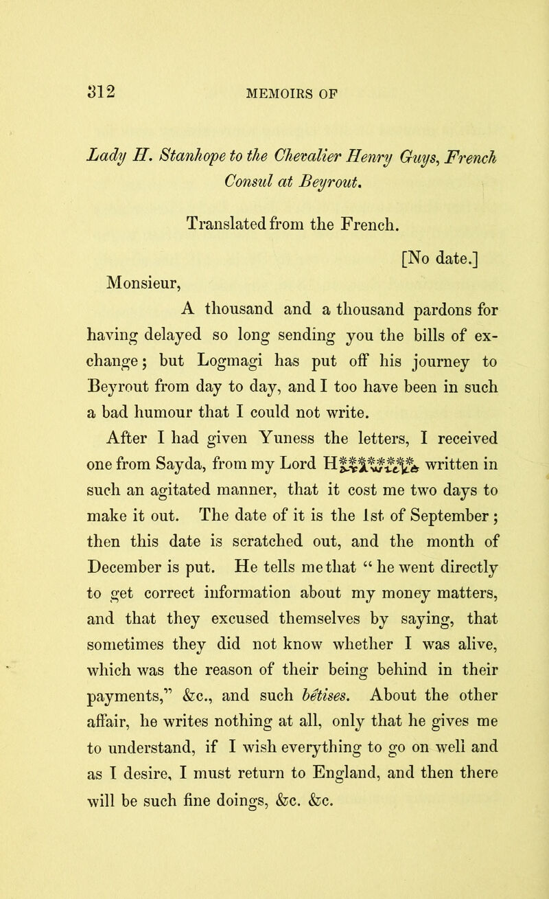 Lady H. Stanhope to the Chevalier Henry Guys, French Consul at Beyrout. Translated from the French. [No date.] Monsieur, A thousand and a thousand pardons for having delayed so long sending you the bills of ex- change; but Logmagi has put off his journey to Beyrout from day to day, and I too have been in such a bad humour that I could not write. After I had given Yuness the letters, I received one from Sayda, from my Lord written in such an agitated manner, that it cost me two days to make it out. The date of it is the 1st. of September ; then this date is scratched out, and the month of December is put. He tells me that “ he went directly to get correct information about my money matters, and that they excused themselves by saying, that sometimes they did not know whether I was alive, which was the reason of their being behind in their payments,” &c., and such betises. About the other affair, he writes nothing at all, only that he gives me to understand, if I wish everything to go on well and as I desire, I must return to England, and then there will be such fine doings, &c. &c.