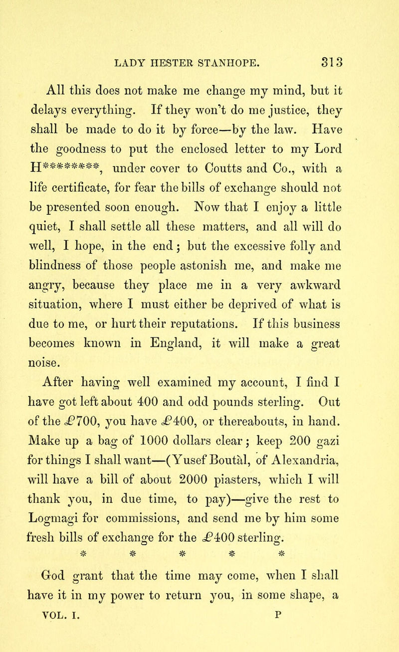 All this does not make me change my mind, but it delays everything. If they won’t do me justice, they shall be made to do it by force—by the law. Have the goodness to put the enclosed letter to my Lord under cover to Coutts and Co., with a life certificate, for fear the bills of exchange should not be presented soon enough. Now that I enjoy a little quiet, I shall settle all these matters, and all will do well, I hope, in the end; but the excessive folly and blindness of those people astonish me, and make me angry, because they place me in a very awkward situation, where I must either be deprived of what is due to me, or hurt their reputations. If this business becomes known in England, it will make a great noise. After having well examined my account, I find I have got left about 400 and odd pounds sterling. Out of the i?700, you have <^400, or thereabouts, in hand. Make up a bag of 1000 dollars clear; keep 200 gazi for things I shall want—(Yusef Boutal, of Alexandria, will have a bill of about 2000 piasters, which I will thank you, in due time, to pay)—give the rest to Logmagi for commissions, and send me by him some fresh bills of exchange for the i?400 sterling. a o ^ God grant that the time may come, when I shall have it in my power to return you, in some shape, a VOL. i. p