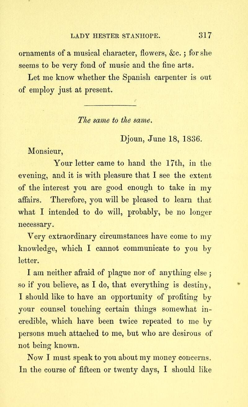 ornaments of a musical character, flowers, &c. ; for she seems to be very fond of music and the fine arts. Let me know whether the Spanish carpenter is out of employ just at present. The same to the same. Djoun, June 18, 1836. Monsieur, Your letter came to hand the 17th, in the evening, and it is with pleasure that I see the extent of the interest you are good enough to take in my affairs. Therefore, you will be pleased to learn that what I intended to do will, probably, be no longer necessary. Very extraordinary circumstances have come to my knowledge, which I cannot communicate to you by letter. I am neither afraid of plague nor of anything else ; so if you believe, as I do, that everything is destiny, I should like to have an opportunity of profiting by your counsel touching certain things somewhat in- credible, which have been twice repeated to me by persons much attached to me, but who are desirous of not being known. Now I must speak to you about my money concerns. In the course of fifteen or twenty days, I should like