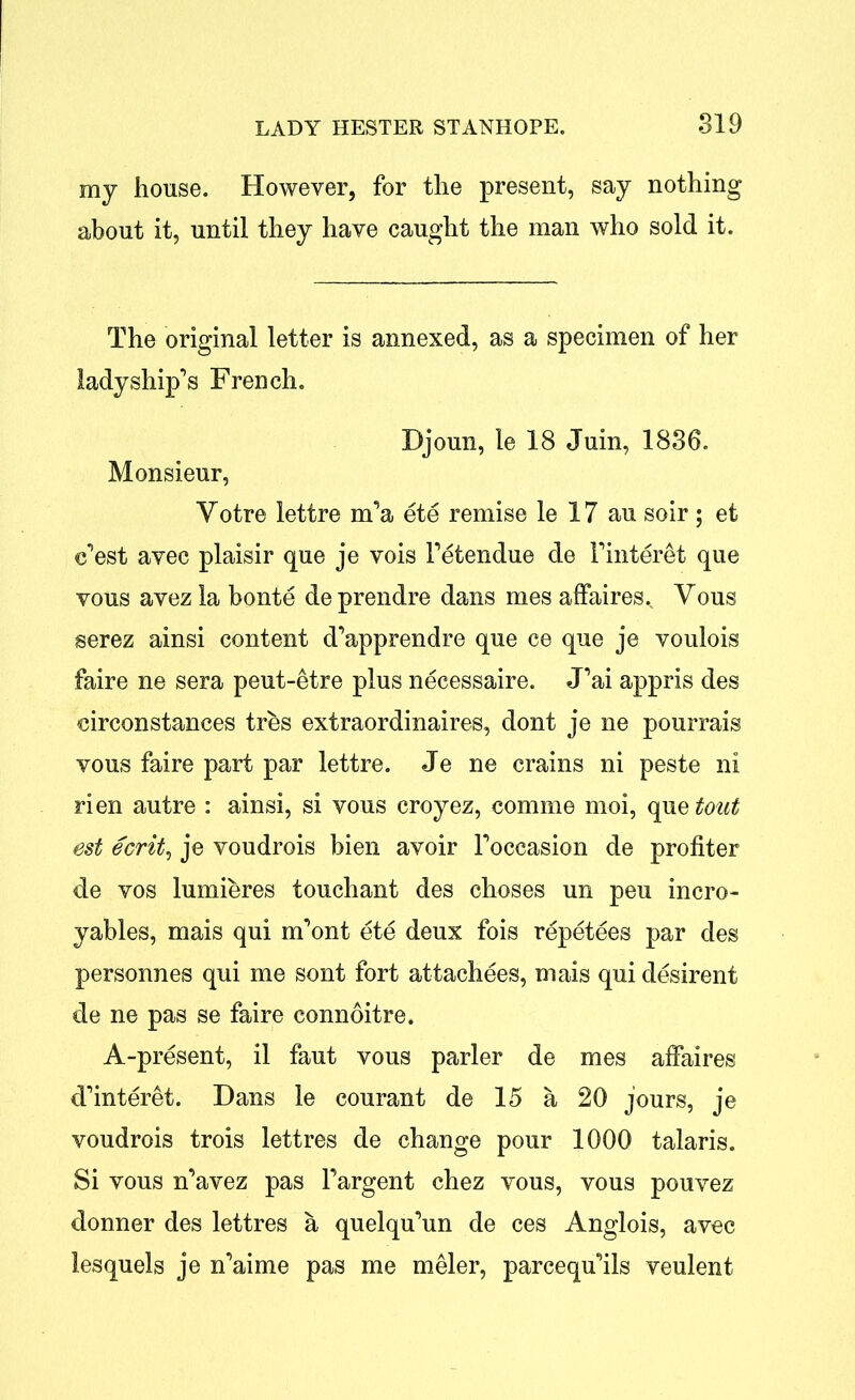 my house. However, for the present, say nothing about it, until they have caught the man who sold it. The original letter is annexed, as a specimen of her ladyship's French. Djoun, le 18 Juin, 1836. Monsieur, Yotre lettre m'a ete remise le 17 au soir ; et c’est avec plaisir que je vois l’etendue de Finteret que vous avez la bonte de prendre dans mes affaires., Yous serez ainsi content d'apprendre que ce que je voulois faire ne sera peut-etre plus necessaire. J’ai appris des circonstances tres extraordinaires, dont je ne pourrais vous faire part par lettre. Je ne crains ni peste ni rien autre : ainsi, si vous croyez, comme moi, que tout est ecrit, je voudrois bien avoir Foccasion de profiter de vos lumieres touchant des choses un peu incro- yables, mais qui m'ont ete deux fois repetees par des personnes qui me sont fort attachees, mais qui desirent de ne pas se faire connoitre. A-present, il faut vous parler de mes affaires d'interet. Dans le courant de 15 a 20 jours, je voudrois trois lettres de change pour 1000 talaris. Si vous n'avez pas Fargent chez vous, vous pouvez donner des lettres a quelqu'un de ces Anglois, avec lesquels je n'aime pas me meler, parcequ'ils veulent