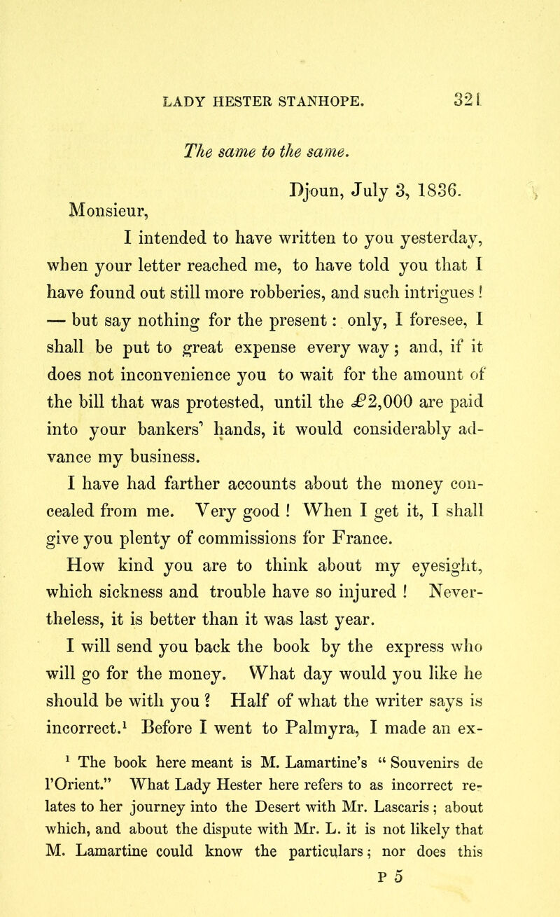 The same to the same. Djoun, July 3, 1836. Monsieur, I intended to have written to you yesterday, when your letter reached me, to have told you that I have found out still more robberies, and such intrigues ! — but say nothing for the present: only, I foresee, I shall be put to great expense every way; and, if it does not inconvenience you to wait for the amount of the bill that was protested, until the <P2,000 are paid into your bankers'* hands, it would considerably ad- vance my business. I have had farther accounts about the money con- cealed from me. Very good ! When I get it, I shall give you plenty of commissions for France. How kind you are to think about my eyesight, which sickness and trouble have so injured ! Never- theless, it is better than it was last year. I will send you back the book by the express who will go for the money. What day would you like he should be with you ? Half of what the writer says is incorrect.1 Before I went to Palmyra, I made an ex- 1 The book here meant is M. Lamartine’s “ Souvenirs de l’Orient.” What Lady Hester here refers to as incorrect re- lates to her journey into the Desert with Mr. Lascaris; about which, and about the dispute with Mr. L. it is not likely that M. Lamartine could know the particulars; nor does this