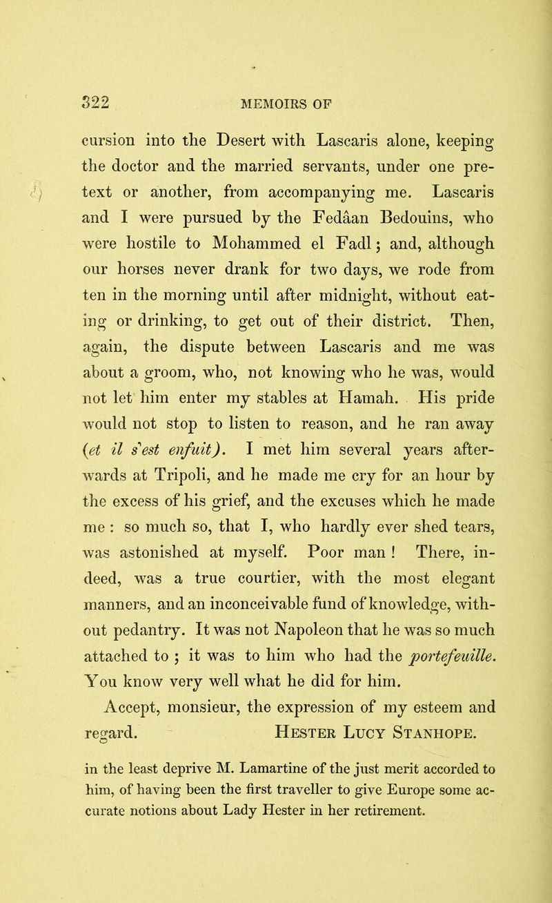cursion into the Desert with Lascaris alone, keeping the doctor and the married servants, under one pre- text or another, from accompanying me. Lascaris and I were pursued by the Fedaan Bedouins, who were hostile to Mohammed el Fadl; and, although our horses never drank for two days, we rode from ten in the morning until after midnight, without eat- ing or drinking, to get out of their district. Then, again, the dispute between Lascaris and me was about a groom, who, not knowing who he was, would not let him enter my stables at Hamah. His pride would not stop to listen to reason, and he ran away (et il s'est enfuit). I met him several years after- wards at Tripoli, and he made me cry for an hour by the excess of his grief, and the excuses which he made me : so much so, that I, who hardly ever shed tears, was astonished at myself. Poor man ! There, in- deed, was a true courtier, with the most elegant manners, and an inconceivable fund of knowledge, with- out pedantry. It was not Napoleon that he was so much attached to ; it was to him who had the portefeuille. You know very well what he did for him. Accept, monsieur, the expression of my esteem and regard. Hester Lucy Stanhope. in the least deprive M. Lamartine of the just merit accorded to him, of having been the first traveller to give Europe some ac- curate notions about Lady Hester in her retirement.