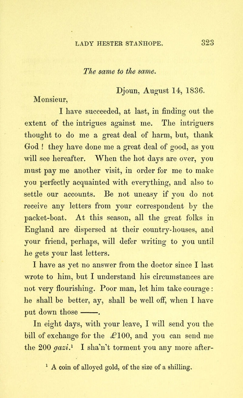 The same to the same. Djoun, August 14, 1836. Monsieur, I have succeeded, at last, in finding out the extent of the intrigues against me. The intriguers thought to do me a great deal of harm, but, thank God ! they have done me a great deal of good, as you will see hereafter. When the hot days are over, you must pay me another visit, in order for me to make you perfectly acquainted with everything, and also to settle our accounts. Be not uneasy if you do not receive any letters from your correspondent by the packet-boat. At this season, all the great folks in England are dispersed at their country-houses, and your friend, perhaps, will defer writing to you until he gets your last letters. I have as yet no answer from the doctor since I last wrote to him, but I understand his circumstances are not very flourishing. Poor man, let him take courage : he shall be better, ay, shall be well off*, when I have put down those . In eight days, with your leave, I will send you the bill of exchange for the i?100, and you can send me the 200 gazi.1 I shaVt torment you any more after- 1 A coin of alloyed gold, of the size of a shilling.