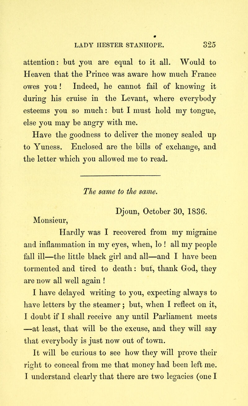 attention: but you are equal to it all. Would to Heaven that the Prince was aware how much France owes you! Indeed, he cannot fail of knowing it during his cruise in the Levant, where everybody esteems you so much: but I must hold my tongue, else you may be angry with me. Have the goodness to deliver the money sealed up to Yuness. Enclosed are the bills of exchange, and the letter which you allowed me to read. The same to the same. Djoun, October 30, 1836. Monsieur, Hardly was I recovered from my migraine and inflammation in my eyes, when, lo ! all my people fall ill—the little black girl and all—and I have been tormented and tired to death: but, thank God, they are now all well again ! I have delayed writing to you, expecting always to have letters by the steamer; but, when I reflect on it, I doubt if I shall receive any until Parliament meets —at least, that will be the excuse, and they will say that everybody is just now out of town. It will be curious to see how they will prove their right to conceal from me that money had been left me. I understand clearly that there are two legacies (one I