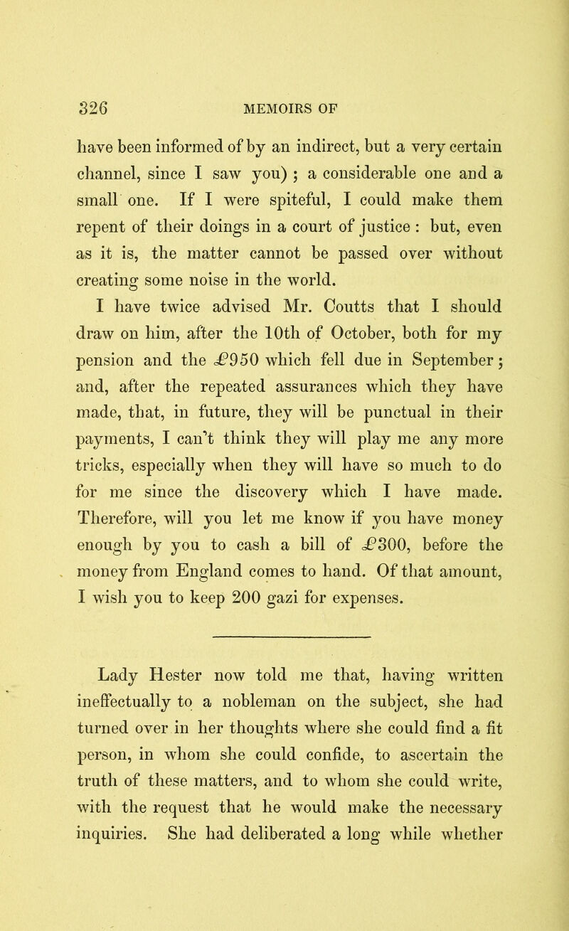 have been informed of by an indirect, but a very certain channel, since I saw you) ; a considerable one and a small one. If I were spiteful, I could make them repent of their doings in a court of justice : but, even as it is, the matter cannot be passed over without creating some noise in the world. I have twice advised Mr. Coutts that I should draw on him, after the 10th of October, both for my pension and the £950 which fell due in September; and, after the repeated assurances which they have made, that, in future, they will be punctual in their payments, I can’t think they will play me any more tricks, especially when they will have so much to do for me since the discovery which I have made. Therefore, will you let me know if you have money enough by you to cash a bill of i?300, before the money from England comes to hand. Of that amount, I wish you to keep 200 gazi for expenses. Lady Hester now told me that, having written ineffectually to a nobleman on the subject, she had turned over in her thoughts where she could find a fit person, in whom she could confide, to ascertain the truth of these matters, and to whom she could write, with the request that he would make the necessary inquiries. She had deliberated a long while whether