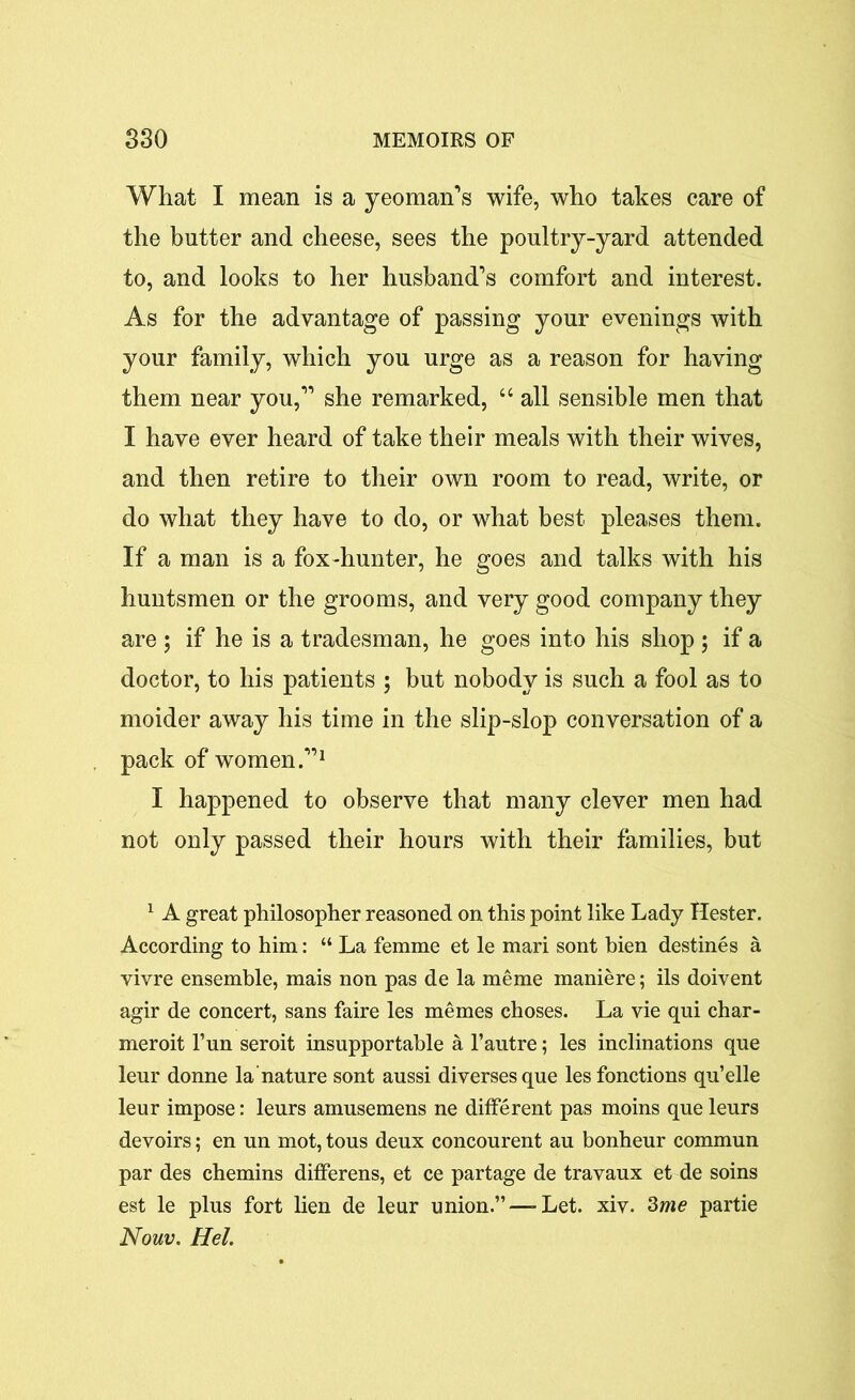 What I mean is a yeoman’s wife, who takes care of the butter and cheese, sees the poultry-yard attended to, and looks to her husband’s comfort and interest. As for the advantage of passing your evenings with your family, which you urge as a reason for having them near you,” she remarked, “ all sensible men that I have ever heard of take their meals with their wives, and then retire to their own room to read, write, or do what they have to do, or what best pleases them. If a man is a fox-hunter, he goes and talks with his huntsmen or the grooms, and very good company they are ; if he is a tradesman, he goes into his shop ; if a doctor, to his patients ; but nobody is such a fool as to moider away his time in the slip-slop conversation of a pack of women.”1 I happened to observe that many clever men had not only passed their hours with their families, but 1 A great philosopher reasoned on this point like Lady Hester. According to him: “ La femme et le mari sont bien destines a vivre ensemble, mais non pas de la meme maniere; ils doivent agir de concert, sans faire les memes choses. La vie qui char- meroit l’un seroit insupportable a l’autre; les inclinations que leur donne la nature sont aussi diversesque les fonctions qu’elle leur impose: leurs amusemens ne different pas moins que leurs devoirs; en un mot, tous deux concourent au bonheur commun par des chemins differens, et ce partage de travaux et de soins est le plus fort lien de leur union.”—-Let. xiv. 3me partie Nouv. Hel.