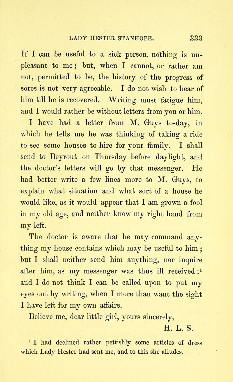 If I can be useful to a sick person, nothing is un- pleasant to me; but, when I cannot, or rather am not, permitted to be, the history of the progress of sores is not very agreeable. I do not wish to hear of him till he is recovered. Writing must fatigue him, and I would rather be without letters from you or him. I have had a letter from M. Guys to-day, in which he tells me he was thinking of taking a ride to see some houses to hire for your family. I shall send to Beyrout on Thursday before daylight, and the doctor's letters will go by that messenger. He had better write a few lines more to M. Guys, to explain what situation and what sort of a house he would like, as it would appear that I am grown a fool in my old age, and neither know my right hand from my left. The doctor is aware that he may command any- thing my house contains which may be useful to him ; but I shall neither send him anything, nor inquire after him, as my messenger was thus ill received i1 and I do not think I can be called upon to put my eyes out by writing, when I more than want the sight I have left for my own affairs. Believe me, dear little girl, yours sincerely, H. L. S. 1 I had declined rather pettishly some articles of dress which Lady Hester had sent me, and to this she alludes.