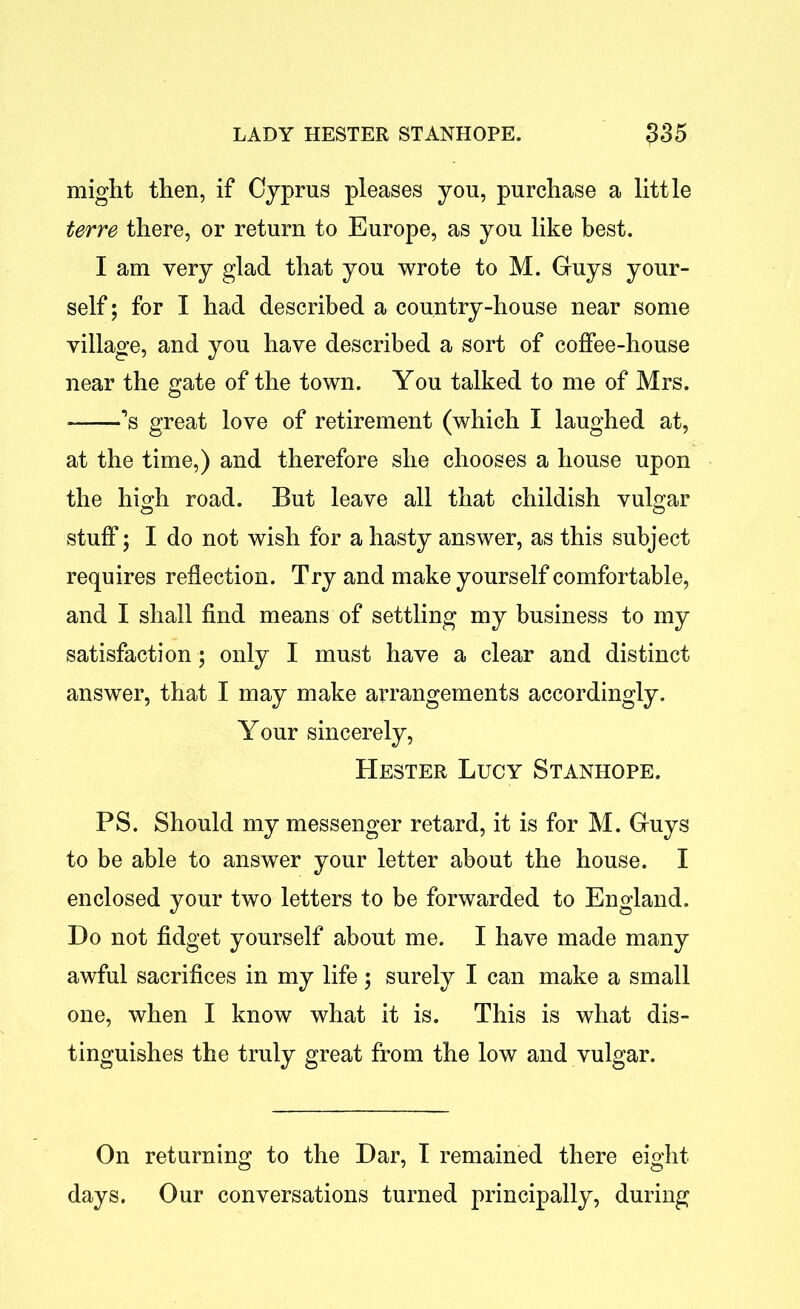 might then, if Cyprus pleases you, purchase a little terre there, or return to Europe, as you like best. I am very glad that you wrote to M. Guys your- self ; for I had described a country-house near some village, and you have described a sort of coffee-house near the gate of the town. You talked to me of Mrs. ’s great love of retirement (which I laughed at, at the time,) and therefore she chooses a house upon the high road. But leave all that childish vulgar stuff; I do not wish for a hasty answer, as this subject requires reflection. Try and make yourself comfortable, and I shall find means of settling my business to my satisfaction ; only I must have a clear and distinct answer, that I may make arrangements accordingly. Your sincerely, Hester Lucy Stanhope. PS. Should my messenger retard, it is for M. Guys to be able to answer your letter about the house. I enclosed your two letters to be forwarded to England. Do not fidget yourself about me. I have made many awful sacrifices in my life; surely I can make a small one, when I know what it is. This is what dis- tinguishes the truly great from the low and vulgar. On returning to the Dar, I remained there eight days. Our conversations turned principally, during