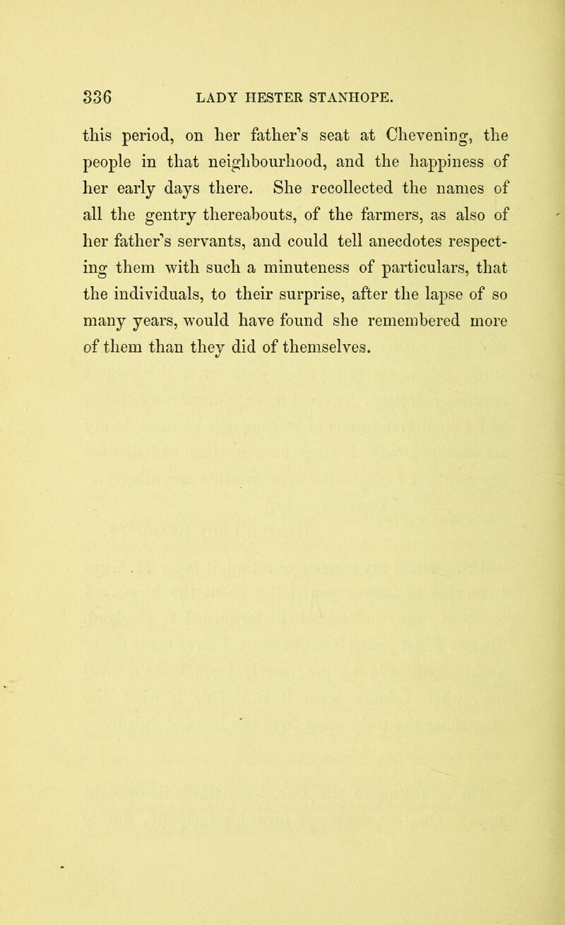 this period, on her father’s seat at Chevening, the people in that neighbourhood, and the happiness of her early days there. She recollected the names of all the gentry thereabouts, of the farmers, as also of her father’s servants, and could tell anecdotes respect- ing them with such a minuteness of particulars, that the individuals, to their surprise, after the lapse of so many years, would have found she remembered more of them than they did of themselves.