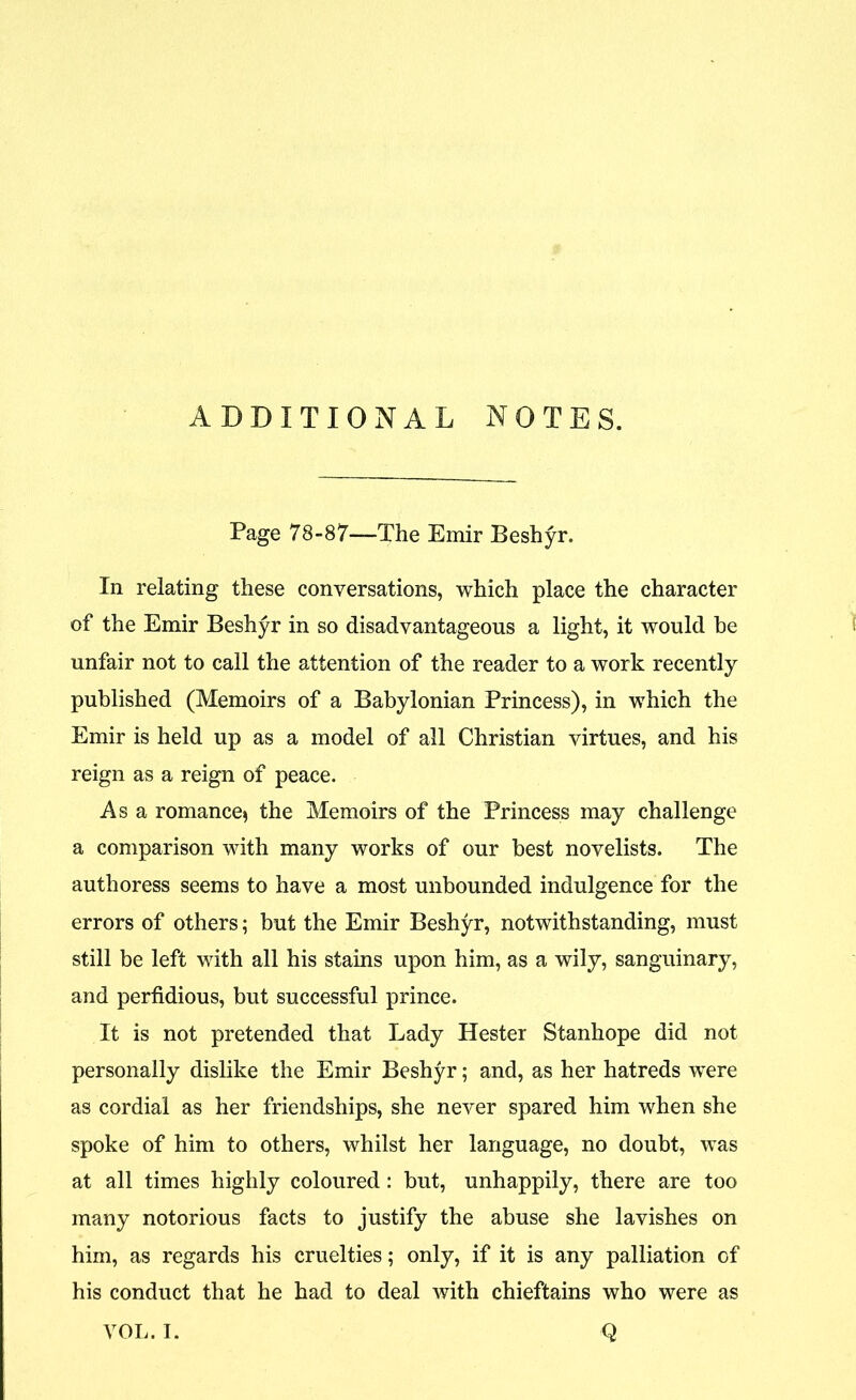 ADDITIONAL NOTES. Page 78-87—The Emir Beshyr. In relating these conversations, which place the character of the Emir Beshyr in so disadvantageous a light, it would be unfair not to call the attention of the reader to a work recently published (Memoirs of a Babylonian Princess), in which the Emir is held up as a model of all Christian virtues, and his reign as a reign of peace. Asa romance* the Memoirs of the Princess may challenge a comparison with many works of our best novelists. The authoress seems to have a most unbounded indulgence for the errors of others; but the Emir Beshyr, notwithstanding, must still be left with all his stains upon him, as a wily, sanguinary, and perfidious, but successful prince. It is not pretended that Lady Hester Stanhope did not personally dislike the Emir Beshyr; and, as her hatreds were as cordial as her friendships, she never spared him when she spoke of him to others, whilst her language, no doubt, was at all times highly coloured: but, unhappily, there are too many notorious facts to justify the abuse she lavishes on him, as regards his cruelties; only, if it is any palliation of his conduct that he had to deal with chieftains who were as