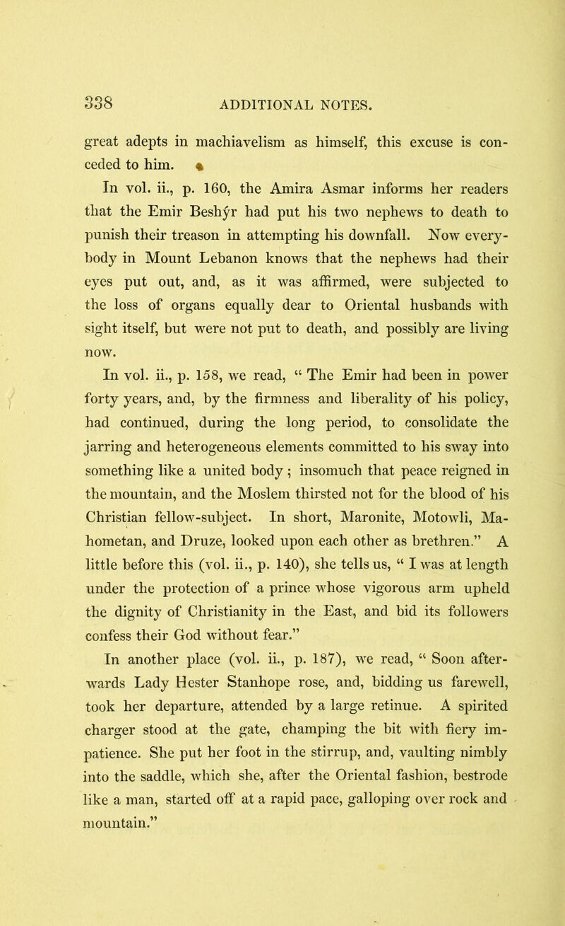 great adepts in machiavelism as himself, this excuse is con- ceded to him. • In vol. ii., p. 160, the Amira Asmar informs her readers that the Emir Beshyr had put his two nephews to death to punish their treason in attempting his downfall. Now every- body in Mount Lebanon knows that the nephews had their eyes put out, and, as it was affirmed, were subjected to the loss of organs equally dear to Oriental husbands with sight itself, but were not put to death, and possibly are living now. In vol. ii., p. 158, we read, “ The Emir had been in power forty years, and, by the firmness and liberality of his policy, had continued, during the long period, to consolidate the jarring and heterogeneous elements committed to his sway into something like a united body ; insomuch that peace reigned in the mountain, and the Moslem thirsted not for the blood of his Christian fellow-subject. In short, Maronite, Motowli, Ma- hometan, and Druze, looked upon each other as brethren.” A little before this (vol. ii., p. 140), she tells us, “ I was at length under the protection of a prince whose vigorous arm upheld the dignity of Christianity in the East, and bid its followers confess their God without fear.” In another place (vol. ii., p. 187), we read, “ Soon after- wards Lady Hester Stanhope rose, and, bidding us farewell, took her departure, attended by a large retinue. A spirited charger stood at the gate, champing the bit with fiery im- patience. She put her foot in the stirrup, and, vaulting nimbly into the saddle, which she, after the Oriental fashion, bestrode like a man, started off at a rapid pace, galloping over rock and mountain.”