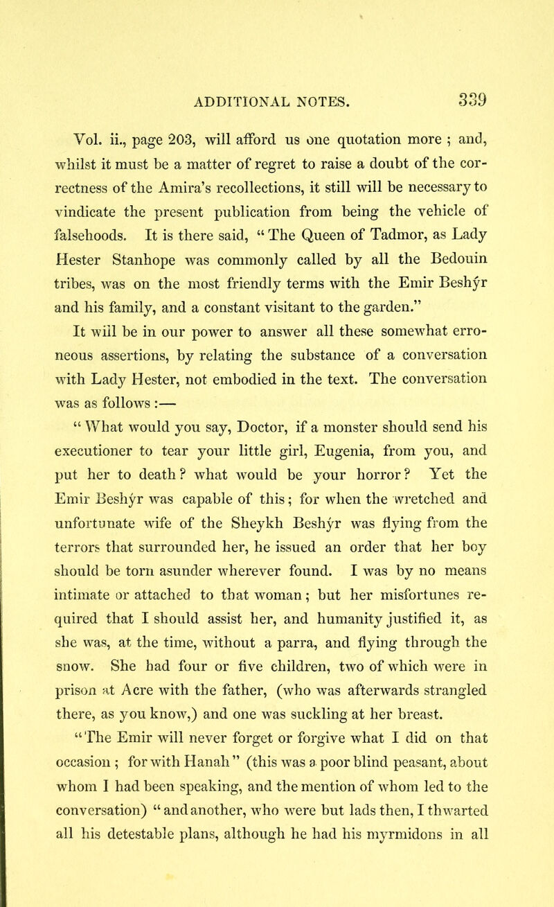 Vol. ii., page 203, will afford us one quotation more ; and, whilst it must be a matter of regret to raise a doubt of the cor- rectness of the Amira’s recollections, it still will be necessary to vindicate the present publication from being the vehicle of falsehoods. It is there said, “ The Queen of Tadmor, as Lady Hester Stanhope was commonly called by all the Bedouin tribes, was on the most friendly terms with the Emir Beshyr and his family, and a constant visitant to the garden.” It will be in our power to answer all these somewhat erro- neous assertions, by relating the substance of a conversation with Lady Hester, not embodied in the text. The conversation was as follows :— “ What would you say, Doctor, if a monster should send his executioner to tear your little girl, Eugenia, from you, and put her to death? what would be your horror? Yet the Emir Beshyr was capable of this; for when the wretched and unfortunate wife of the Sheykh Beshyr was flying from the terrors that surrounded her, he issued an order that her boy should be torn asunder wherever found. I was by no means intimate or attached to that woman; but her misfortunes re- quired that I should assist her, and humanity justified it, as she was, at the time, without a parra, and flying through the snow. She had four or five children, two of which were in prison at Acre with the father, (who was afterwards strangled there, as you know,) and one was suckling at her breast. “ The Emir will never forget or forgive what I did on that occasion ; for with Hanah ” (this was a poor blind peasant, about whom I had been speaking, and the mention of whom led to the conversation) “ and another, who were but lads then, I thwarted all his detestable plans, although he had his myrmidons in all