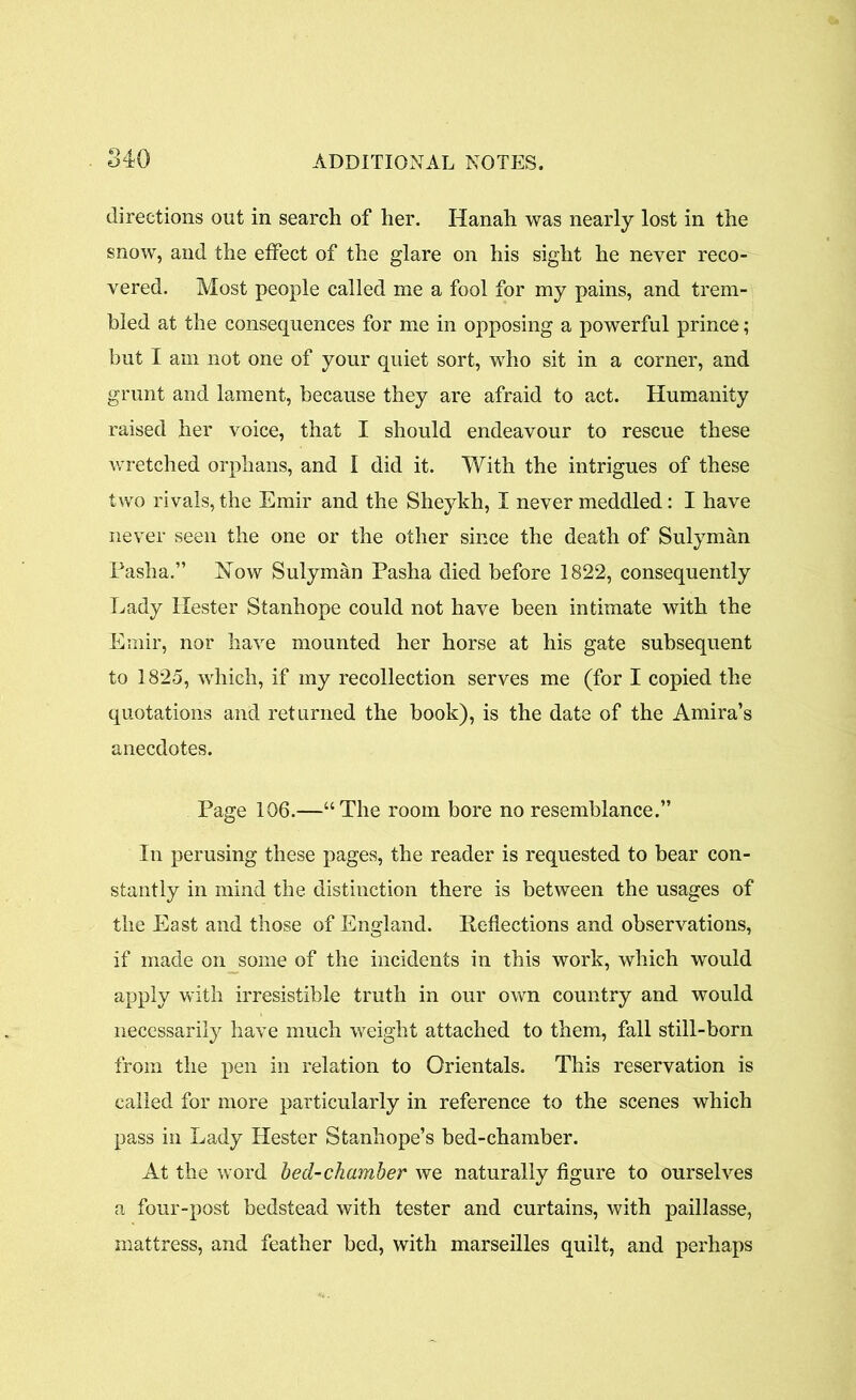 directions out in search of her. Hanah was nearly lost in the snow, and the effect of the glare on his sight he never reco- vered. Most people called me a fool for my pains, and trem- bled at the consequences for me in opposing a powerful prince; but I am not one of your quiet sort, who sit in a corner, and grunt and lament, because they are afraid to act. Humanity raised her voice, that I should endeavour to rescue these wretched orphans, and I did it. With the intrigues of these two rivals, the Emir and the Sheylch, I never meddled: I have never seen the one or the other since the death of Sulyman Pasha.” Now Sulyman Pasha died before 1822, consequently Lady Hester Stanhope could not have been intimate with the Emir, nor have mounted her horse at his gate subsequent to 1825, which, if my recollection serves me (for I copied the quotations and returned the book), is the date of the Amira’s anecdotes. Page 106.—“The room bore no resemblance.” In perusing these pages, the reader is requested to bear con- stantly in mind the distinction there is between the usages of the East and those of England. Reflections and observations, if made on some of the incidents in this work, which would apply with irresistible truth in our own country and would necessarily have much weight attached to them, fall still-born from the pen in relation to Orientals. This reservation is called for more particularly in reference to the scenes which pass in Lady Hester Stanhope’s bed-chamber. At the word bed-chamber we naturally figure to ourselves a four-post bedstead with tester and curtains, with paillasse, mattress, and feather bed, with marseilles quilt, and perhaps