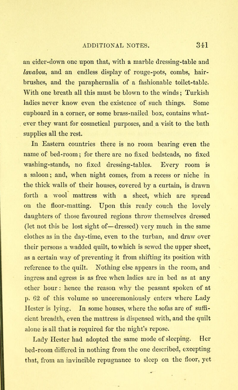 an eider-down one upon that, with a marble dressing-table and lavabou, and an endless display of rouge-pots, combs, hair- brushes, and the paraphernalia of a fashionable toilet-table. With one breath all this must be blown to the winds; Turkish ladies never know even the existence of such things. Some cupboard in a corner, or some brass-nailed box, contains what- ever they want for cosinetical purposes, and a visit to the bath supplies all the rest. In Eastern countries there is no room bearing even the name of bed-room; for there are no fixed bedsteads, no fixed washing-stands, no fixed dressing-tables. Every room is a saloon; and, when night comes, from a recess or niche in the thick walls of their houses, covered by a curtain, is drawn forth a wool mattress with a sheet, which are spread on the floor-matting. Upon this ready couch the lovely daughters of those favoured regions throw themselves dressed (let not this be lost sight of—dressed) very much in the same clothes as in the day-time, even to the turban, and draw over their persons a wadded quilt, to which is sewed the upper sheet, as a certain way of preventing it from shifting its position with reference to the quilt, NTothing else appears in the room, and ingress and egress is as free when ladies are in bed as at any other hour: hence the reason why the peasant spoken of at p. 62 of this volume so unceremoniously enters where Lady Hester is lying. In some houses, where the sofas are of suffi- cient breadth, even the mattress is dispensed with, and the quilt alone is all that is required for the night’s repose. Lady Hester had adopted the same mode of sleeping. Her bed-room differed in nothing from the one described, excepting that, from an invincible repugnance to sleep on the floor, yet