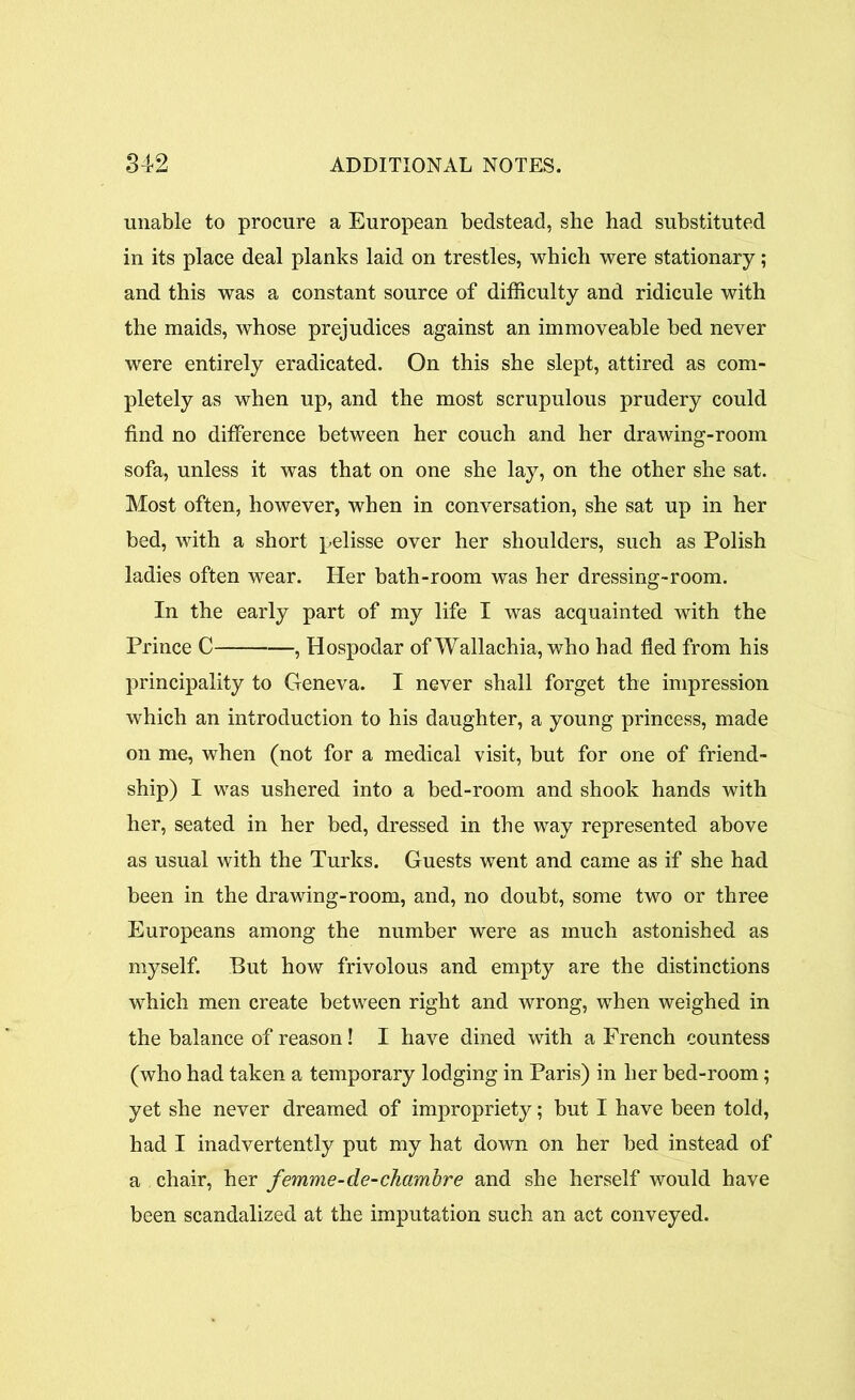 unable to procure a European bedstead, she had substituted in its place deal planks laid on trestles, which were stationary; and this was a constant source of difficulty and ridicule with the maids, whose prejudices against an immoveable bed never were entirely eradicated. On this she slept, attired as com- pletely as when up, and the most scrupulous prudery could find no difference between her couch and her drawing-room sofa, unless it was that on one she lay, on the other she sat. Most often, however, when in conversation, she sat up in her bed, with a short pelisse over her shoulders, such as Polish ladies often wear. Her bath-room was her dressing-room. In the early part of my life I was acquainted with the Prince C , Hospodar ofWallachia, who had fled from his principality to Geneva. I never shall forget the impression which an introduction to his daughter, a young princess, made on me, when (not for a medical visit, but for one of friend- ship) I was ushered into a bed-room and shook hands with her, seated in her bed, dressed in the way represented above as usual with the Turks. Guests went and came as if she had been in the drawing-room, and, no doubt, some two or three Europeans among the number were as much astonished as myself. But how frivolous and empty are the distinctions which men create between right and wrong, when weighed in the balance of reason! I have dined with a French countess (who had taken a temporary lodging in Paris) in her bed-room; yet she never dreamed of impropriety; but I have been told, had I inadvertently put my hat down on her bed instead of a chair, her femme-de-chambre and she herself would have been scandalized at the imputation such an act conveyed.