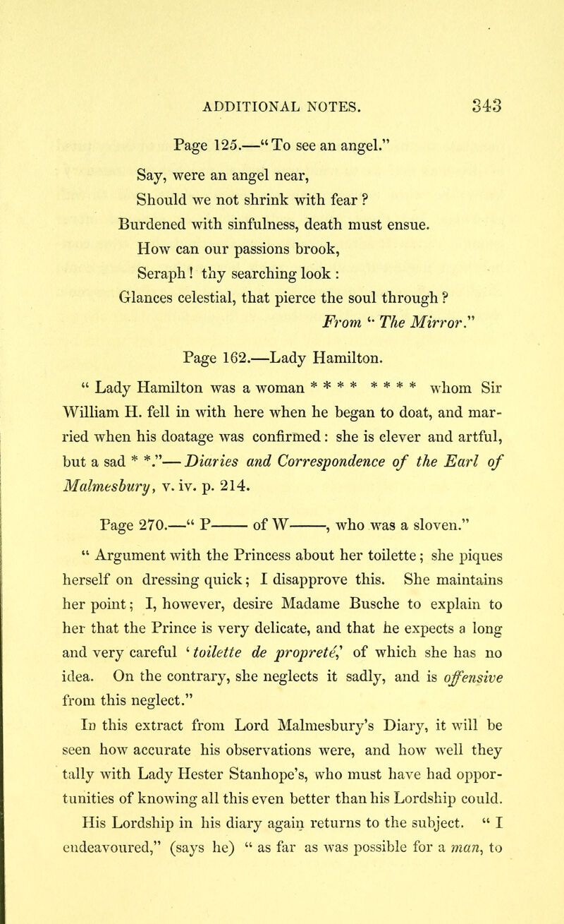 Page 125.—“To see an angel.” Say, were an angel near, Should we not shrink with fear ? Burdened with sinfulness, death must ensue. How can our passions brook, Seraph! thy searching look : Glances celestial, that pierce the soul through ? From *• The Mirror.” Page 162.—Lady Hamilton. “ Lady Hamilton was a woman * * * * * * * * whom Sir William H. fell in with here when he began to doat, and mar- ried when his doatage was confirmed: she is clever and artful, but a sad * —Diaries and Correspondence of the Earl of Malmesbury, v. iv. p. 214. Page 270.—“ P of W- , who was a sloven.” “ Argument with the Princess about her toilette; she piques herself on dressing quick; I disapprove this. She maintains her point; I, however, desire Madame Busche to explain to her that the Prince is very delicate, and that he expects a long and very careful ‘ toilette de proprete,’ of which she has no idea. On the contrary, she neglects it sadly, and is offensive from this neglect.” In this extract from Lord Malmesbury’s Diary, it will be seen how accurate his observations were, and how well they tally with Lady Hester Stanhope’s, who must have had oppor- tunities of knowing all this even better than his Lordship could. His Lordship in his diary again returns to the subject. “ I endeavoured,” (says he) “ as far as was possible for a man, to