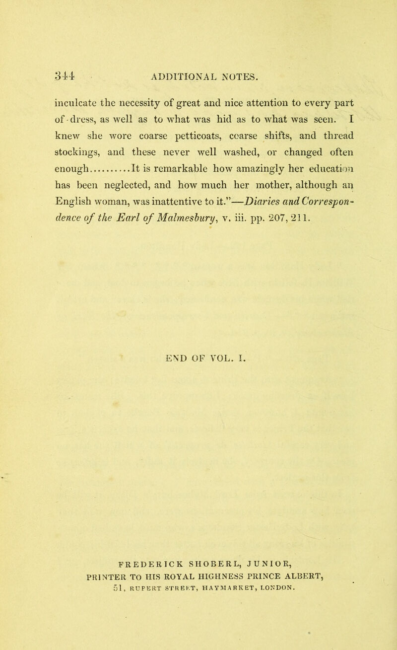 inculcate the necessity of great and nice attention to every part of - dress, as well as to what was hid as to what was seen. I knew she wore coarse petticoats, coarse shifts, and thread stockings, and these never well washed, or changed often enough It is remarkable how amazingly her education has been neglected, and how much her mother, although an English woman, was inattentive to it.”—Diaries and Correspond dence of the Earl of Malmesbury, v. iii. pp. 207, 211. END OF VOL. I. FREDERICK SHOBERL, JUNIOR, PRINTER TO HIS ROYAL HIGHNESS PRINCE ALBERT, 51, RUPERT STREET, HAYMARKET, LONDON.