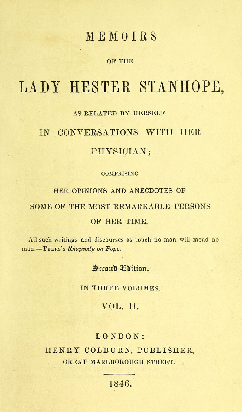 MEMOIRS OF THE LADY HESTEfi STANHOPE, AS RELATED BY HERSELF IN CONVERSATIONS WITH HER PHYSICIAN; COMPRISING HER OPINIONS AND ANECDOTES OF SOME OF THE MOST REMARKABLE PERSONS OF HER TIME. All such writings and discourses as touch no man will mend no man.—Tyers’s Rhapsody on Pope. iSfttttoit. IN THREE VOLUMES. VOL. II. LONDON: HENRY COLBURN, PUBLISHER, GREAT MARLBOROUGH STREET. 1846