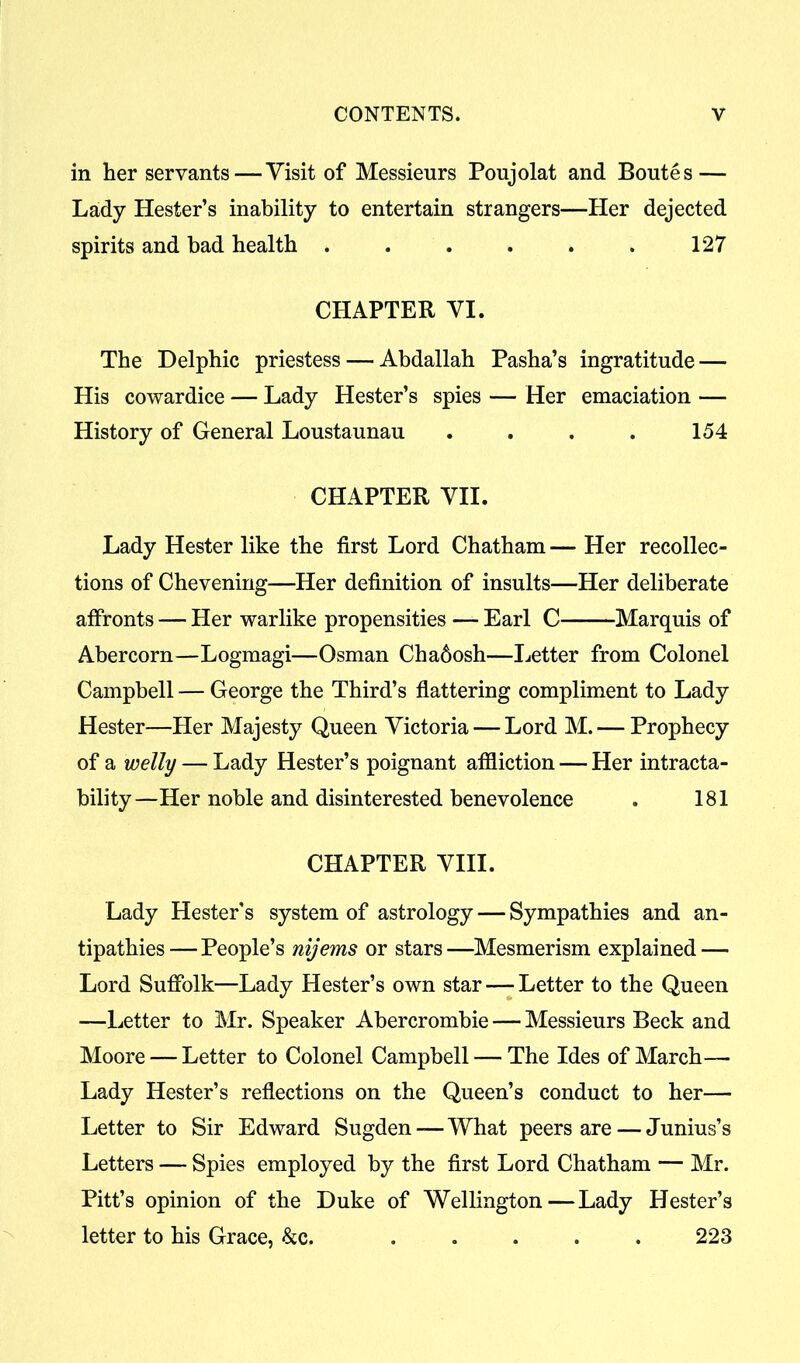 in her servants—Visit of Messieurs Poujolat and Boutes— Lady Hester’s inability to entertain strangers—Her dejected spirits and bad health . . . . . . 127 CHAPTER VI. The Delphic priestess — Abdallah Pasha’s ingratitude—• His cowardice — Lady Hester’s spies — Her emaciation — History of General Loustaunau . . . . 154 CHAPTER VII. Lady Hester like the first Lord Chatham — Her recollec- tions of Chevenirig—Her definition of insults—Her deliberate affronts — Her warlike propensities — Earl C Marquis of Abercorn—Logmagi—Osman Chadosh—Letter from Colonel Campbell — George the Third’s flattering compliment to Lady Hester—Her Majesty Queen Victoria — Lord M. — Prophecy of a welly — Lady Hester’s poignant affliction — Her intracta- bility—Her noble and disinterested benevolence . 181 CHAPTER VIII. Lady Hester's system of astrology — Sympathies and an- tipathies— People’s nijems or stars—Mesmerism explained—- Lord Suffolk—Lady Hester’s own star—-Letter to the Queen —Letter to Mr. Speaker Abercrombie — Messieurs Beck and Moore — Letter to Colonel Campbell — The Ides of March— Lady Hester’s reflections on the Queen’s conduct to her— Letter to Sir Edward Sugden—What peers are — Junius’s Letters — Spies employed by the first Lord Chatham — Mr. Pitt’s opinion of the Duke of Wellington—Lady Hester’s letter to his Grace, &c. ..... 223