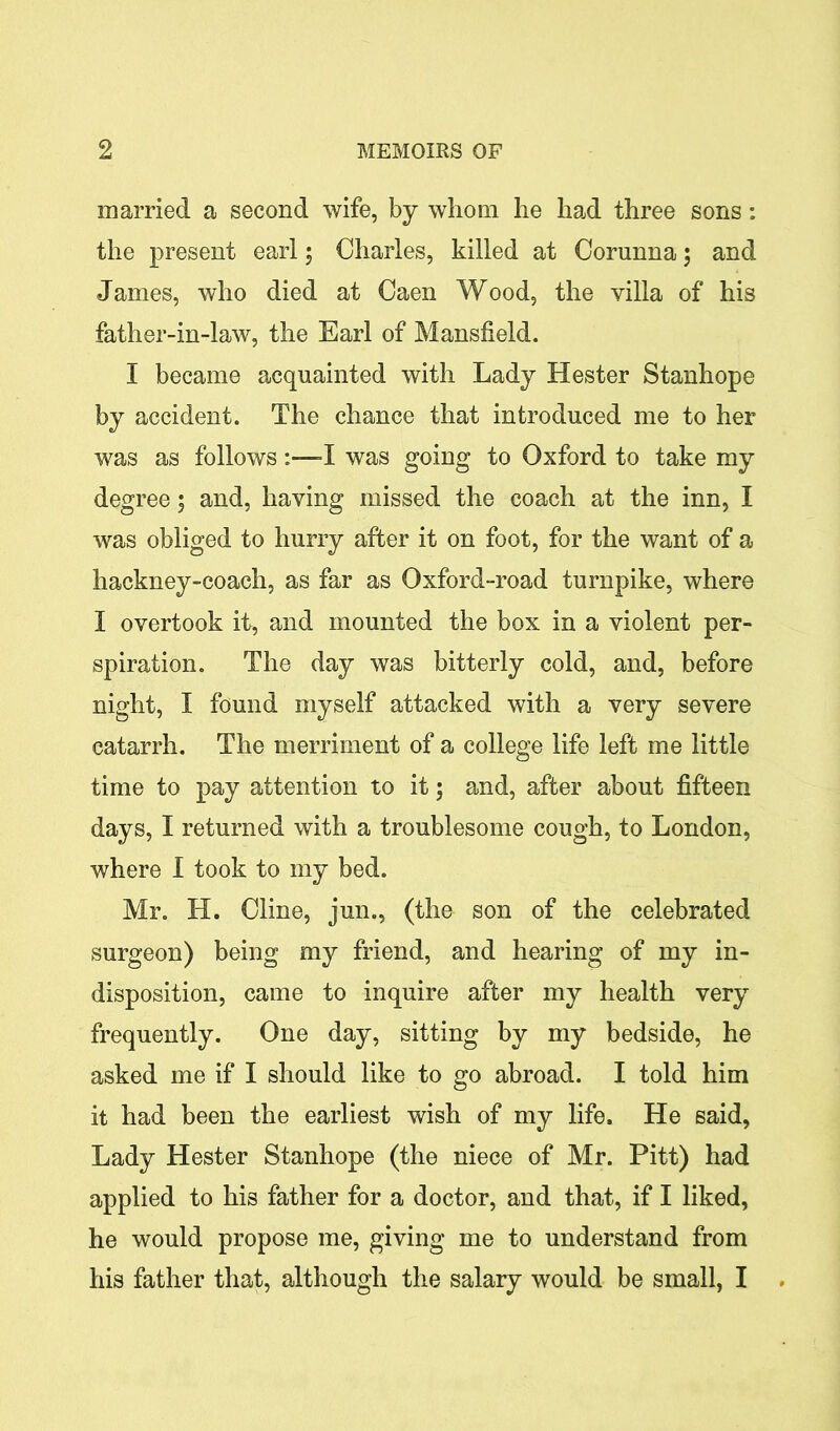 married a second wife, by whom he had three sons: the present earl 5 Charles, killed at Corunna; and James, who died at Caen Wood, the villa of his father-in-law, the Earl of Mansfield. I became acquainted with Lady Hester Stanhope by accident. The chance that introduced me to her was as followsI was going to Oxford to take my degree 5 and, having missed the coach at the inn, I was obliged to hurry after it on foot, for the want of a hackney-coach, as far as Oxford-road turnpike, where I overtook it, and mounted the box in a violent per- spiration. The day was bitterly cold, and, before night, I found myself attacked with a very severe catarrh. The merriment of a college life left me little time to pay attention to it; and, after about fifteen days, I returned with a troublesome cough, to London, where I took to my bed. Mr. H. Cline, jun., (the son of the celebrated surgeon) being my friend, and hearing of my in- disposition, came to inquire after my health very frequently. One day, sitting by my bedside, he asked me if I should like to go abroad. I told him it had been the earliest wish of my life. He said, Lady Hester Stanhope (the niece of Mr. Pitt) had applied to his father for a doctor, and that, if I liked, he would propose me, giving me to understand from his father that, although the salary would be small, I