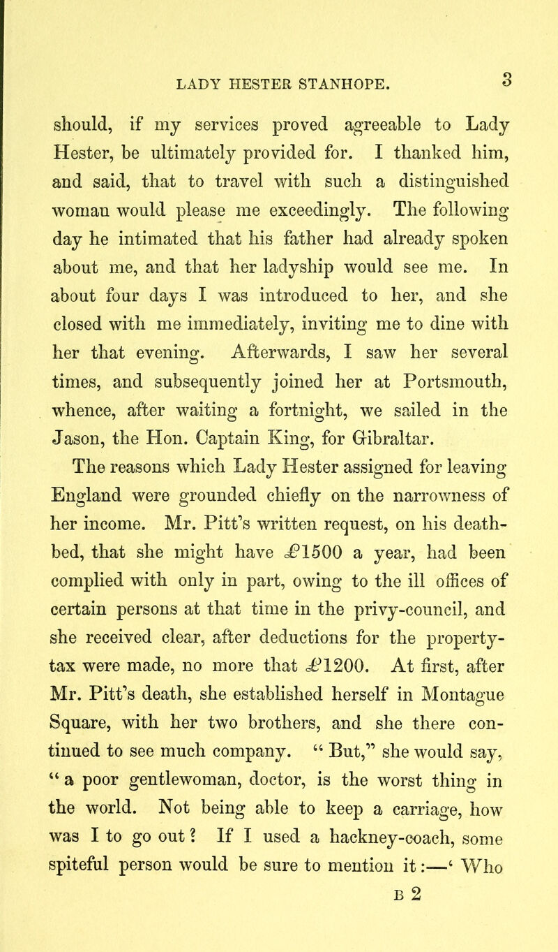 s should, if my services proved agreeable to Lady Hester, be ultimately provided for. I thanked him, and said, that to travel with such a distinguished woman would please me exceedingly. The following day he intimated that his father had already spoken about me, and that her ladyship would see me. In about four days I was introduced to her, and she closed with me immediately, inviting me to dine with her that evening. Afterwards, I saw her several times, and subsequently joined her at Portsmouth, whence, after waiting a fortnight, we sailed in the Jason, the Hon. Captain King, for Gibraltar. The reasons which Lady Hester assigned for leaving England were grounded chiefly on the narrowness of her income. Mr. Pitt’s written request, on his death- bed, that she might have JP15Q0 a year, had been complied with only in part, owing to the ill offices of certain persons at that time in the privy-council, and she received clear, after deductions for the property- tax were made, no more that cP1200. At first, after Mr. Pitt’s death, she established herself in Montague Square, with her two brothers, and she there con- tinued to see much company. “ But,” she would say, “ a poor gentlewoman, doctor, is the worst thing in the world. Not being able to keep a carriage, how was I to go out \ If I used a hackney-coach, some spiteful person would be sure to mention it4 Who