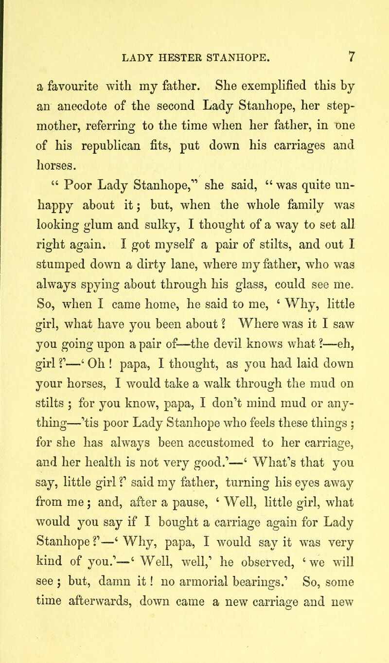 a favourite with my father. She exemplified this by an anecdote of the second Lady Stanhope, her step- mother, referring to the time when her father, in one of his republican fits, put down his carriages and horses. 44 Poor Lady Stanhope,11 she said, 44 was quite un- happy about it; but, when the whole family was looking glum and sulky, I thought of a way to set all right again. I got myself a pair of stilts, and out I stumped down a dirty lane, where my father, who was always spying about through his glass, could see me. So, when I came home, he said to me, 4 Why, little girl, what have you been about l Where was it I saw you going upon a pair of—the devil knows what ?—eh, girl V—4 Oh ! papa, I thought, as you had laid down your horses, I would take a walk through the mud on stilts ; for you know, papa, I don’t mind mud or any- thing—’tis poor Lady Stanhope who feels these things ; for she has always been accustomed to her carriage, and her health is not very good.1—4 What’s that you say, little girl V said my father, turning his eyes away from me; and, after a pause, 4 Well, little girl, what would you say if I bought a carriage again for Lady Stanhope V—4 Why, papa, I would say it was very kind of you.1—4 Well, well,1 he observed, 4 we will see ; but, damn it! no armorial bearings.1 So, some time afterwards, down came a new carriage and new 1 O