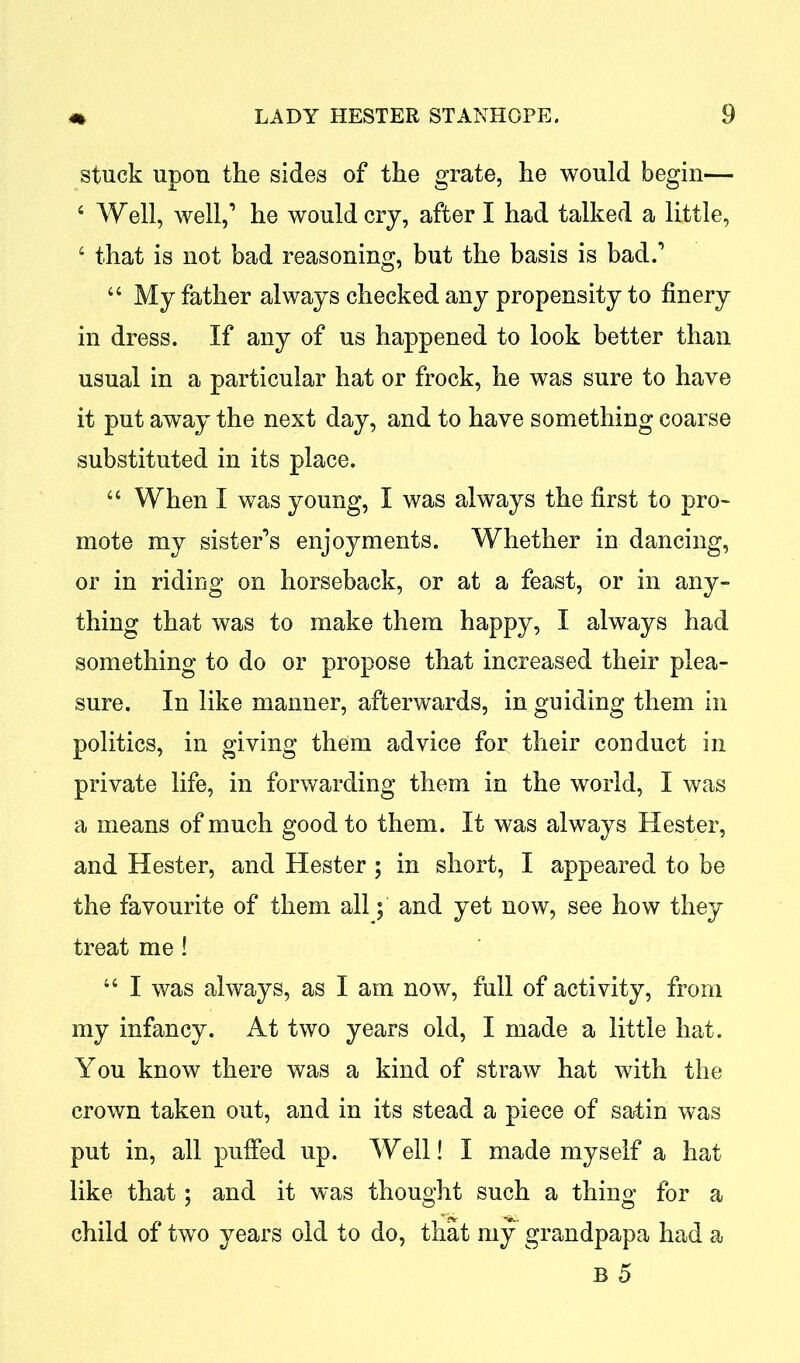 stuck upon the sides of the grate, he would begin— 4 Well, well,’ he would cry, after I had talked a little, 4 that is not bad reasoning, but the basis is bad.’ 44 My father always checked any propensity to finery in dress. If any of us happened to look better than usual in a particular hat or frock, he was sure to have it put away the next day, and to have something coarse substituted in its place. 44 When I was young, I was always the first to pro- mote my sister’s enjoyments. Whether in dancing, or in riding on horseback, or at a feast, or in any- thing that was to make them happy, I always had something to do or propose that increased their plea- sure. In like manner, afterwards, in guiding them in politics, in giving them advice for their conduct in private life, in forwarding them in the world, I was a means of much good to them. It was always Hester, and Hester, and Hester ; in short, I appeared to be the favourite of them all; and yet now, see how they treat me ! 44 I was always, as I am now, full of activity, from my infancy. At two years old, I made a little hat. You know there was a kind of straw hat with the crown taken out, and in its stead a piece of satin was put in, all puffed up. Well! I made myself a hat like that; and it was thought such a thing for a child of two years old to do, that my grandpapa had a B 5