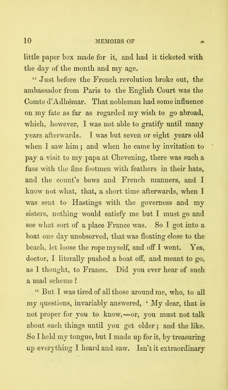 little paper box made for it, and had it ticketed with the day of the month and my age. “ Just before the French revolution broke out, the ambassador from Paris to the English Court was the Comte d’Adhemar. That nobleman had some influence on my fate as far as regarded my wish to go abroad, which, however, I was not able to gratify until many years afterwards. I was but seven or eight years old when I saw him; and when he came by invitation to pay a visit to my papa at Chevening, there was such a fuss with the fine footmen with feathers in their hats, and the count’s bows and French manners, and I know not what, that, a short time afterwards, when I was sent to Hastings with the governess and my sisters, nothing would satisfy me but I must go and see what sort of a place France was. So I got into a boat one day unobserved, that was floating close to the beach, let loose the rope myself, and off I went. Yes, doctor, I literally pushed a boat off, and meant to go, as I thought, to France. Did you ever hear of such a mad scheme ? “ But I was tired of all those around me, who, to all my questions, invariably answered, 4 My dear, that is not proper for you to know,—or, you must not talk about such things until you get older; and the like. So I held my tongue, but I made up for it, by treasuring up everything I heard and saw. Isn’t it extraordinary