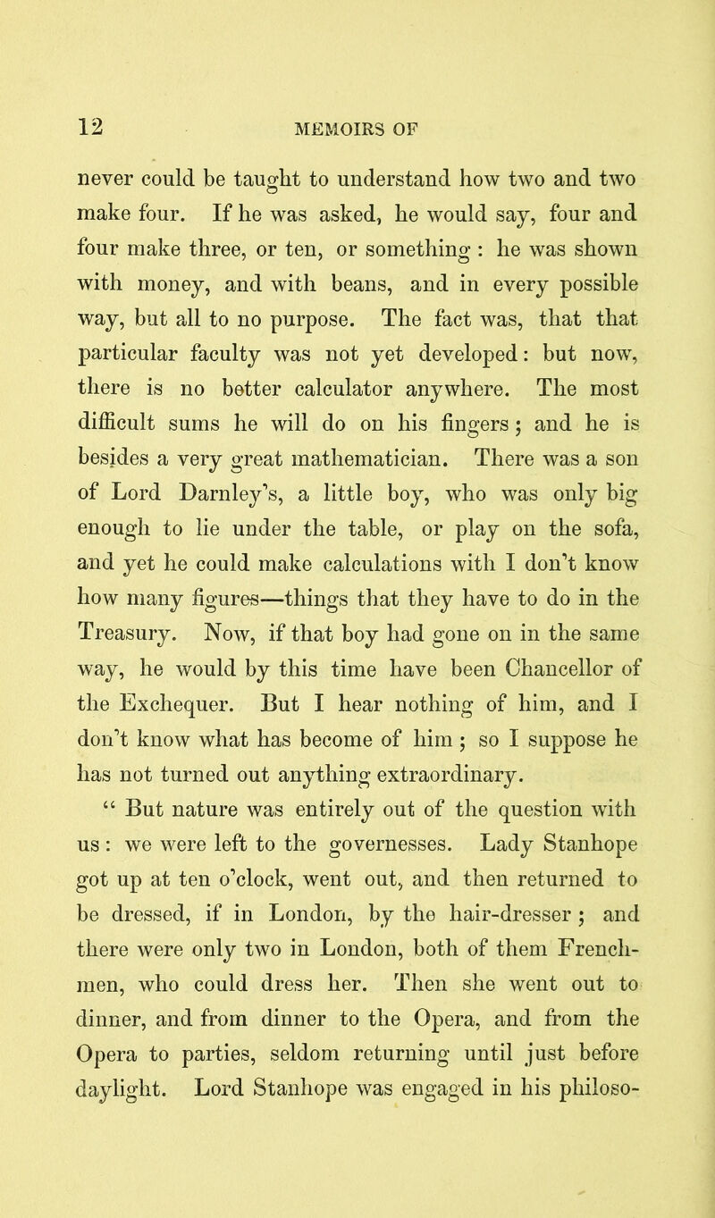 never could be taught to understand how two and two make four. If he was asked, he would say, four and four make three, or ten, or something : he was shown with money, and with beans, and in every possible way, but all to no purpose. The fact was, that that particular faculty was not yet developed: but now, there is no better calculator anywhere. The most difficult sums he will do on his fingers; and he is besides a very great mathematician. There was a son of Lord Darnley's, a little boy, who was only big enough to lie under the table, or play on the sofa, and yet he could make calculations with I don't know how many figures—things that they have to do in the Treasury. Now, if that boy had gone on in the same way, he would by this time have been Chancellor of the Exchequer. But I hear nothing of him, and I don't know what has become of him ; so I suppose he has not turned out anything extraordinary. “ But nature was entirely out of the question with us : we were left to the governesses. Lady Stanhope got up at ten o'clock, went out, and then returned to be dressed, if in London, by the hair-dresser; and there were only two in London, both of them French- men, who could dress her. Then she went out to dinner, and from dinner to the Opera, and from the Opera to parties, seldom returning until just before daylight. Lord Stanhope was engaged in his philoso-