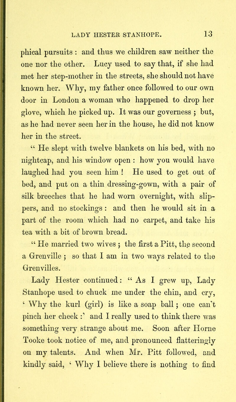 phical pursuits : and thus we children saw neither the one nor the other. Lucy used to say that, if she had met her step-mother in the streets, she should not have known her. Why, my father once followed to our own door in London a woman who happened to drop her glove, which he picked up. It was our governess ; but, as he had never seen her in the house, he did not know her in the street. 44 He slept with twelve blankets on his bed, with no nightcap, and his window open : how you would have laughed had you seen him ! He used to get out of bed, and put on a thin dressing-gown, with a pair of silk breeches that he had worn overnight, with slip- pers, and no stockings : and then he would sit in a part of the room which had no carpet, and take his tea with a bit of brown bread. 44 He married two wives ; the first a Pitt, the second a Grenville ; so that I am in two ways related to the Grenvilles. Lady Hester continued: 44 As I grew up, Lady Stanhope used to chuck me under the chin, and cry, 4 Why the kurl (girl) is like a soap ball; one can't pinch her cheek and I really used to think there was something very strange about me. Soon after Horne Tooke took notice of me, and pronounced flatteringly on my talents. And when Mr. Pitt followed, and kindly said, 4 Why I believe there is nothing to find