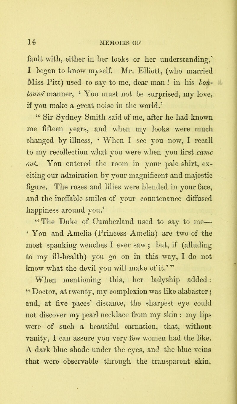 fault with, either in her looks or her understanding,’ I began to know myself. Mr. Elliott, (who married Miss Pitt) used to say to me, dear man ! in his bm- tonne manner, 4 You must not be surprised, my love, if you make a great noise in the world.’ 44 Sir Sydney Smith said of me, after he had known me fifteen years, and when my looks were much changed by illness, 4 When I see you now, I recall to my recollection what you were when you first came out. You entered the room in your pale shirt, ex- citing our admiration by your magnificent and majestic figure. The roses and lilies were blended in your face, and the ineffable smiles of your countenance diffused happiness around you.’ 44 The Duke of Cumberland used to say to me— 4 You and Amelia (Princess Amelia) are two of the most spanking wenches I ever saw ; but, if (alluding to my ill-health) you go on in this way, I do not know what the devil you will make of it.’ ” When mentioning this, her ladyship added: 44 Doctor, at twenty, my complexion was like alabaster; and, at five paces’ distance, the sharpest eye could not discover my pearl necklace from my skin : my lips were of such a beautiful carnation, that, without vanity, I can assure you very few women had the like. A dark blue shade under the eyes, and the blue veins that were observable through the transparent skin,