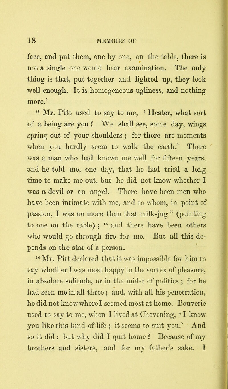 face, and put them, one by one, on the table, there is not a single one would bear examination. The only thing is that, put together and lighted up, they look well enough. It is homogeneous ugliness, and nothing more.1 “ Mr. Pitt used to say to me, 4 Hester, what sort of a being are you ? We shall see, some day, wings spring out of your shoulders ; for there are moments when you hardly seem to walk the earth.1 There was a man who had known me well for fifteen years, and he told me, one day, that he had tried a long time to make me out, but he did not know whether I was a devil or an angel. There have been men who have been intimate with me, and to whom, in point of passion, I was no more than that milk-jug11 (pointing to one on the table) ; 44 and there have been others who would go through fire for me. But all this de- pends on the star of a person. 44 Mr. Pitt declared that it was impossible for him to say whether I was most happy in the vortex of pleasure, in absolute solitude, or in the midst of politics ; for he had seen me in all three ; and, with all his penetration, he did not know where I seemed most at home. Bouverie used to say to me, when I lived at Chevening, 41 know you like this kind of life ; it seems to suit you.1 And so it did : but why did I quit home ? Because of my brothers and sisters, and for my father's sake. I