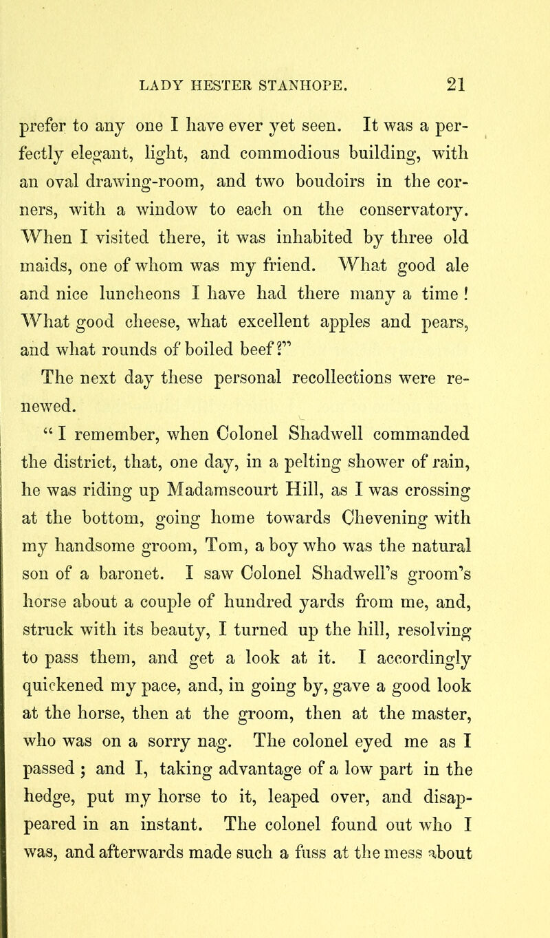 prefer to any one I have ever yet seen. It was a per- fectly elegant, light, and commodious building, with an oval drawing-room, and two boudoirs in the cor- ners, with a window to each on the conservatory. When I visited there, it was inhabited by three old maids, one of whom was my friend. What good ale and nice luncheons I have had there many a time ! What good cheese, what excellent apples and pears, and what rounds of boiled beef 2” The next day these personal recollections were re- newed. “ I remember, when Colonel Shadwell commanded the district, that, one day, in a pelting shower of rain, he was riding up Madamscourt Hill, as I was crossing at the bottom, going home towards Ohevening with my handsome groom, Tom, a boy who was the natural son of a baronet. I saw Colonel Shadwell’s groom’s horse about a couple of hundred yards from me, and, struck with its beauty, I turned up the hill, resolving to pass them, and get a look at it. I accordingly quickened my pace, and, in going by, gave a good look at the horse, then at the groom, then at the master, who was on a sorry nag. The colonel eyed me as I passed ; and I, taking advantage of a low part in the hedge, put my horse to it, leaped over, and disap- peared in an instant. The colonel found out who I was, and afterwards made such a fuss at the mess about