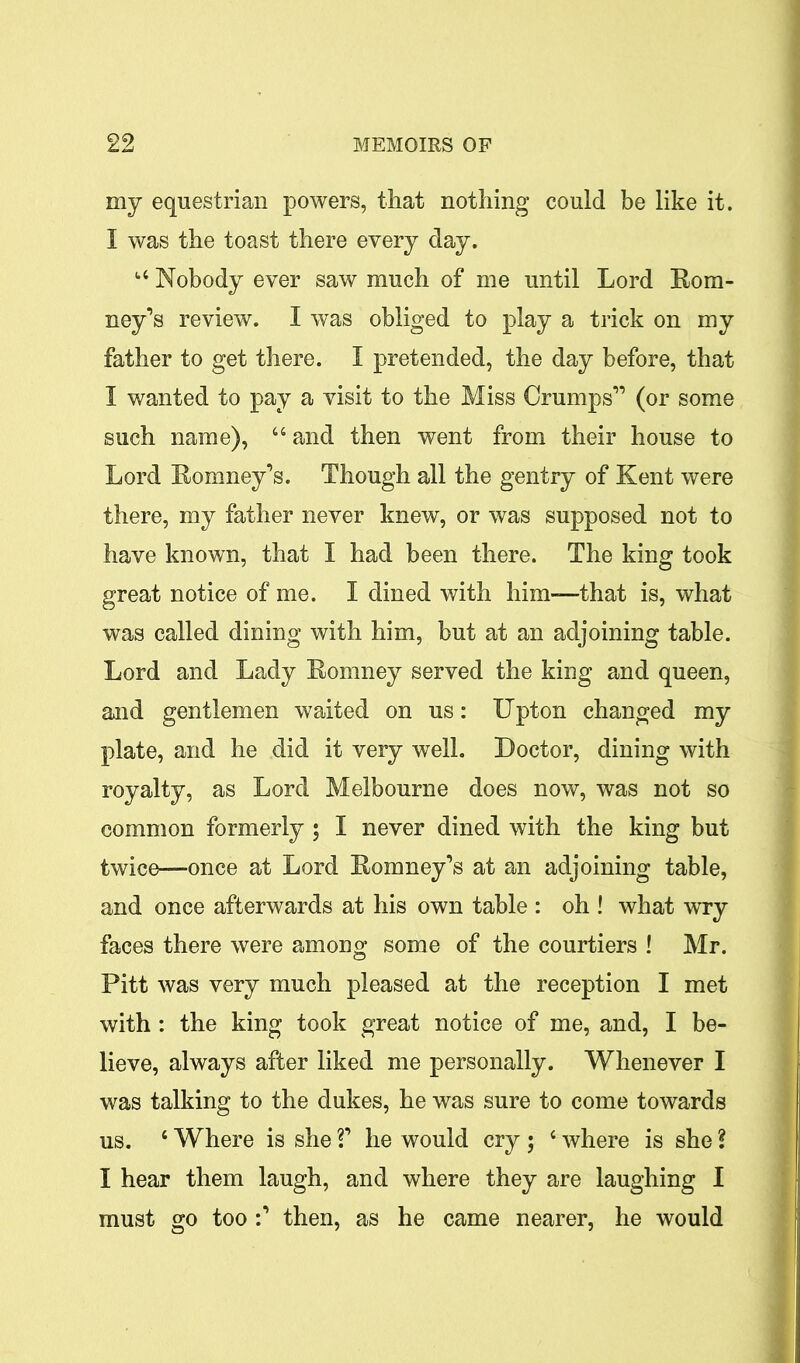 my equestrian powers, that nothing could be like it. I was the toast there every day. u Nobody ever saw much of me until Lord Rom- ney’s review. I was obliged to play a trick on my father to get there. I pretended, the day before, that I wanted to pay a visit to the Miss Crumps” (or some such name), 44 and then went from their house to Lord Romney’s. Though all the gentry of Kent were there, my father never knew, or was supposed not to have known, that I had been there. The king took great notice of me. I dined with him-—that is, what was called dining with him, but at an adjoining table. Lord and Lady Romney served the king and queen, and gentlemen waited on us: Upton changed my plate, and he did it very well. Doctor, dining with royalty, as Lord Melbourne does now, was not so common formerly ; I never dined with the king but twice—once at Lord Romney’s at an adjoining table, and once afterwards at his own table : oh ! what wry faces there were among some of the courtiers ! Mr. Pitt was very much pleased at the reception I met with: the king took great notice of me, and, I be- lieve, always after liked me personally. Whenever I was talking to the dukes, he was sure to come towards us. 4 Where is she V he would cry ; 4 where is she ? I hear them laugh, and where they are laughing I must go too :’ then, as he came nearer, he would