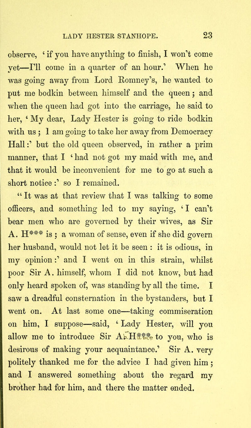 observe, 4 if you have anything to finish, I won’t come yet—I’ll come in a quarter of an hour.’ When he was going away from Lord Romney’s, he wanted to put me bodkin between himself and the queen; and when the queen had got into the carriage, he said to her, 6 My dear, Lady Hester is going to ride bodkin with us ; 1 am going to take her away from Democracy Hall:’ but the old queen observed, in rather a prim manner, that I ‘ had not got my maid with me, and that it would be inconvenient for me to go at such a short notice :’ so I remained. “ It was at that review that I was talking to some ; officers, and something led to my saying, ‘ I can’t I bear men who are governed by their wives, as Sir A. H##* is ; a woman of sense, even if she did govern her husband, would not let it be seen : it is odious, in my opinion:’ and I went on in this strain, whilst poor Sir A. himself, whom I did not know, but had only heard spoken of, was standing by all the time. I saw a dreadful consternation in the bystanders, but I went on. At last some one-—taking commiseration on him, I suppose—said, 4 Lady Hester, will you allow me to introduce Sir AkHft$Sfe to you. who is desirous of making your acquaintance.’ Sir A. very politely thanked me for the advice I had given him ; and I answered something about the regard my brother had for him, and there the matter ended.