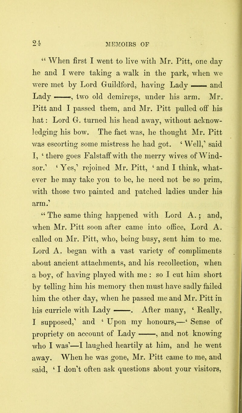 “ When first I went to live with Mr. Pitt, one day he and I were taking a walk in the park, when we were met by Lord Guildford, having Lady — and Lady — , two old demireps, under his arm. Mr. Pitt and I passed them, and Mr. Pitt pulled off his hat: Lord G. turned his head away, without acknow- ledging his bow. The fact was, he thought Mr. Pitt was escorting some mistress he had got. 4 Well,’ said I, ‘ there goes Falstaffwith the merry wives of Wind- sor.’ 4 Yes,’ rejoined Mr. Pitt, 4 and I think, what- ever he may take you to be, he need not be so prim, with those two painted and patched ladies under his arm.’ 44 The same thing happened with Lord A.; and, when Mr. Pitt soon after came into office, Lord A. called on Mr. Pitt, who, being busy, sent him to me. Lord A. began with a vast variety of compliments about ancient attachments, and his recollection, when a boy, of having played with me : so I cut him short by telling him his memory then must have sadly failed him the other day, when he passed me and Mr. Pitt in his curricle with Lady . After many, 4 Really, I supposed,’ and 4 Upon my honours,—4 Sense of propriety on account of Lady ——, and not knowing who I was’—I laughed heartily at him, and he went away. When he was gone, Mr. Pitt came to me, and said, 41 don’t often ask questions about your visitors,