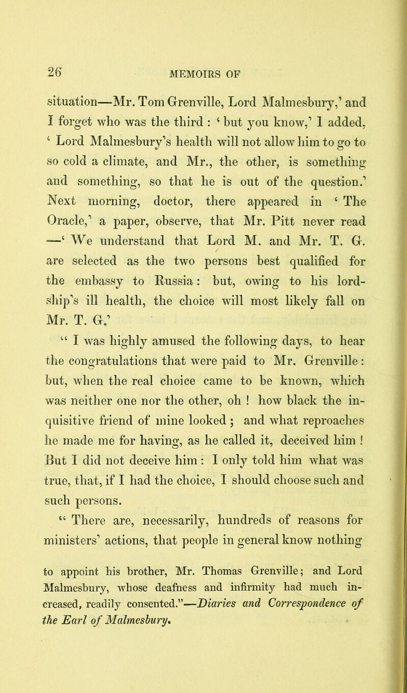 (situation—Mr. Tom Grenville, Lord Malmesbury,’ and I forget who was the third : 4 but you know,’ 1 added, 4 Lord Malmesbury’s health will not allow him to go to so cold a climate, and Mr., the other, is something and something, so that he is out of the question.’ Next morning, doctor, there appeared in 4 The Oracle,’ a paper, observe, that Mr. Pitt never read -—4 We understand that Lord M. and Mr. T. G. are selected as the two persons best qualified for the embassy to Russia: but, owing to his lord- ship's ill health, the choice will most likely fall on Mr. T. Ga’ 44 I was highly amused the following days, to hear the congratulations that were paid to Mr. Grenville : but, when the real choice came to be known, which was neither one nor the other, oh ! how black the in- quisitive friend of mine looked; and what reproaches he made me for having, as he called it, deceived him ! Rut I did not deceive him : I only told him what was true, that, if I had the choice, I should choose such and such persons. “ There are, necessarily, hundreds of reasons for ministers’ actions, that people in general know nothing to appoint his brother, Mr. Thomas Grenville; and Lord Malmesbury, whose deafness and infirmity had much in- creased, readily consented.”—Diaries and Correspondence of the Earl of Malmesbury.