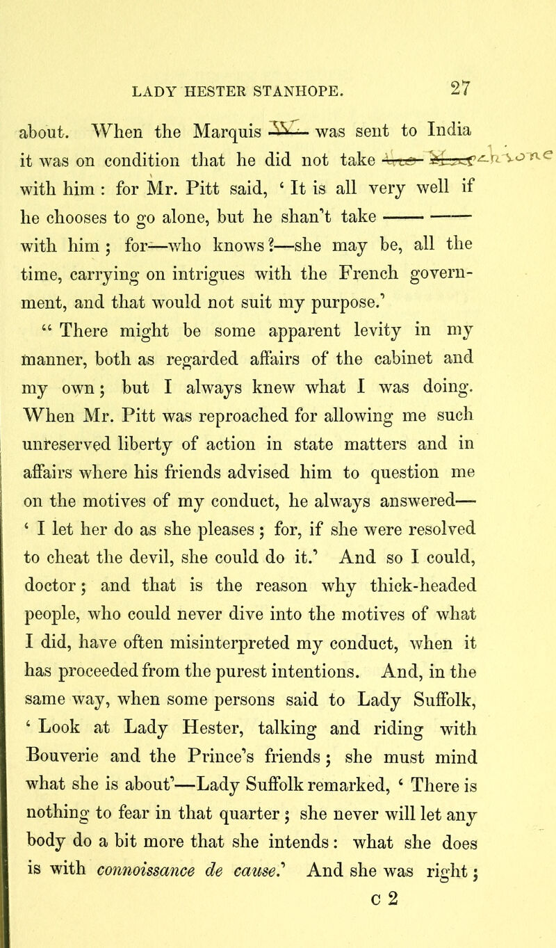 about. When the Marquis AH- was sent to India it was on condition that he did not take Ure- with him : for Mr. Pitt said, 4 It is all very well if he chooses to go alone, but he shan’t take —— with him ; for—who knows %—she may be, all the time, carrying on intrigues with the French govern- ment, and that would not suit my purpose.’ 44 There might be some apparent levity in my manner, both as regarded affairs of the cabinet and my own; but I always knew what I was doing. When Mr. Pitt was reproached for allowing me such unreserved liberty of action in state matters and in affairs where his friends advised him to question me on the motives of my conduct, he always answered— 4 I let her do as she pleases; for, if she were resolved to cheat the devil, she could do it.’ And so I could, doctor; and that is the reason why thick-headed people, who could never dive into the motives of what I did, have often misinterpreted my conduct, when it has proceeded from the purest intentions. And, in the same way, when some persons said to Lady Suffolk, 4 Look at Lady Hester, talking and riding with Bouverie and the Prince’s friends ; she must mind what she is about’—Lady Suffolk remarked, 4 There is nothing to fear in that quarter ; she never will let any body do a bit more that she intends: what she does is with connoissance de cause.’ And she was right; c 2