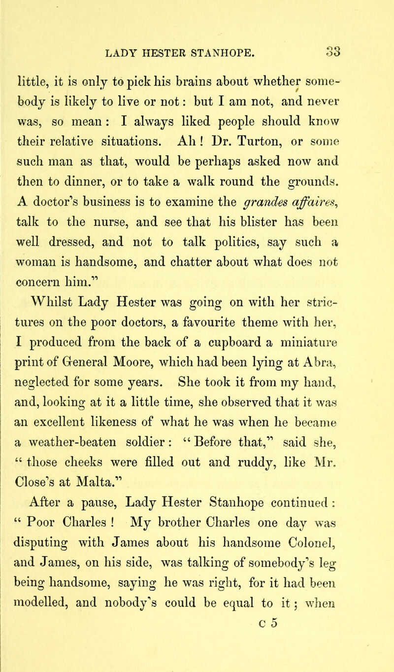 little, it is only to pick his brains about whether some- body is likely to live or not: but I am not, and never was, so mean : I always liked people should know their relative situations. Ah ! Dr. Turton, or some such man as that, would be perhaps asked now and then to dinner, or to take a walk round the grounds. A doctor’s business is to examine the grandes affaires, talk to the nurse, and see that his blister has been well dressed, and not to talk politics, say such a woman is handsome, and chatter about what does not concern him.” Whilst Lady Hester was going on with her stric- tures on the poor doctors, a favourite theme with her, I produced from the back of a cupboard a miniature print of General Moore, which had been lying at A bra, neglected for some years. She took it from my hand, and, looking at it a little time, she observed that it was an excellent likeness of what he was when he became a weather-beaten soldier : 44 Before that,” said she, 44 those cheeks were filled out and ruddy, like Mr. Close’s at Malta.” After a pause, Lady Hester Stanhope continued : 44 Poor Charles ! My brother Charles one day was disputing with James about his handsome Colonel, and James, on his side, was talking of somebody’s leg being handsome, saying he was right, for it had been modelled, and nobody’s could be equal to it; when c 5