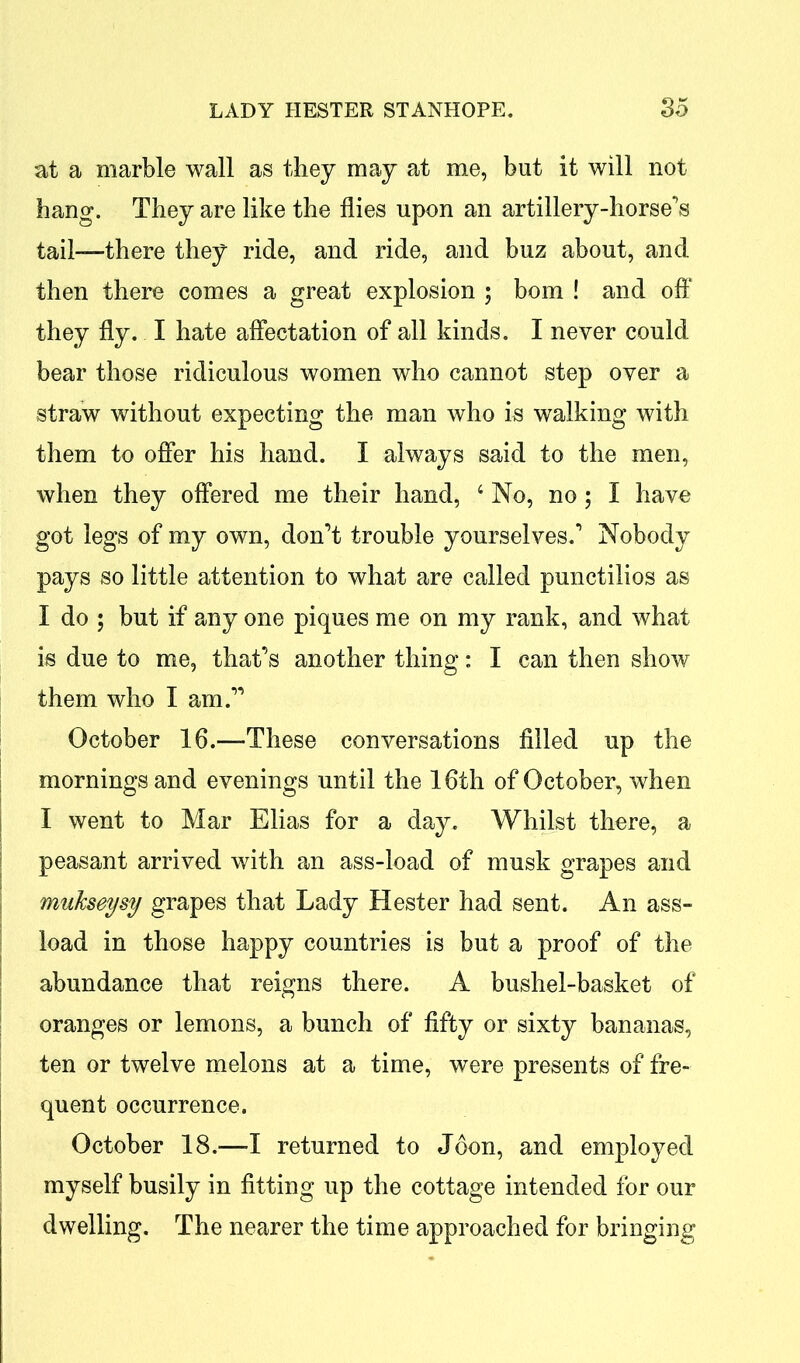 at a marble wall as they may at me, but it will not hang. They are like the flies upon an artillery-horse's tail-—there they ride, and ride, and buz about, and then there comes a great explosion ; bom ! and off they fly. I hate affectation of all kinds. I never could bear those ridiculous women who cannot step over a straw without expecting the man who is walking with them to offer his hand. I always said to the men, when they offered me their hand, 4 No, no; I have got legs of my own, don't trouble yourselves.' Nobody pays so little attention to what are called punctilios as I do ; but if any one piques me on my rank, and what is due to me, that’s another thing: I can then show them who I am. October 16.—-These conversations filled up the mornings and evenings until the 16th of October, when I went to Mar Elias for a day. Whilst there, a peasant arrived with an ass-load of musk grapes and mukseysy grapes that Lady Hester had sent. An ass- load in those happy countries is but a proof of the abundance that reigns there. A bushel-basket of oranges or lemons, a bunch of fifty or sixty bananas, ten or twelve melons at a time, were presents of fre- quent occurrence. October 18.—-I returned to Joon, and employed myself busily in fitting up the cottage intended for our dwelling. The nearer the time approached for bringing