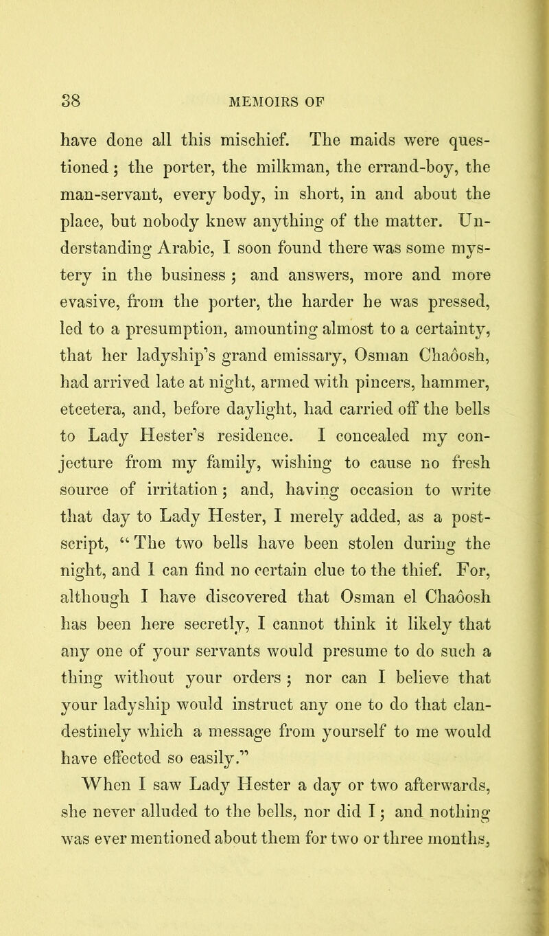 have done all this mischief. The maids were ques- tioned ; the porter, the milkman, the errand-boy, the man-servant, every body, in short, in and about the place, but nobody knew anything of the matter. Un- derstanding Arabic, I soon found there was some mys- tery in the business ; and answers, more and more evasive, from the porter, the harder he was pressed, led to a presumption, amounting almost to a certainty, that her ladyship’s grand emissary, Osman Chaoosh, had arrived late at night, armed with pincers, hammer, etcetera, and, before daylight, had carried off the bells to Lady Hester’s residence. I concealed my con- jecture from my family, wishing to cause no fresh source of irritation 5 and, having occasion to write that day to Lady Hester, I merely added, as a post- script, 44 The two bells have been stolen during the night, and I can find no certain clue to the thief. For, although I have discovered that Osman el Chaoosh has been here secretly, I cannot think it likely that any one of your servants would presume to do such a thing without your orders ; nor can I believe that your ladyship would instruct any one to do that clan- destinely which a message from yourself to me would have effected so easily.” When I saw Lady Hester a day or two afterwards, she never alluded to the bells, nor did I; and nothing was ever mentioned about them for two or three months,