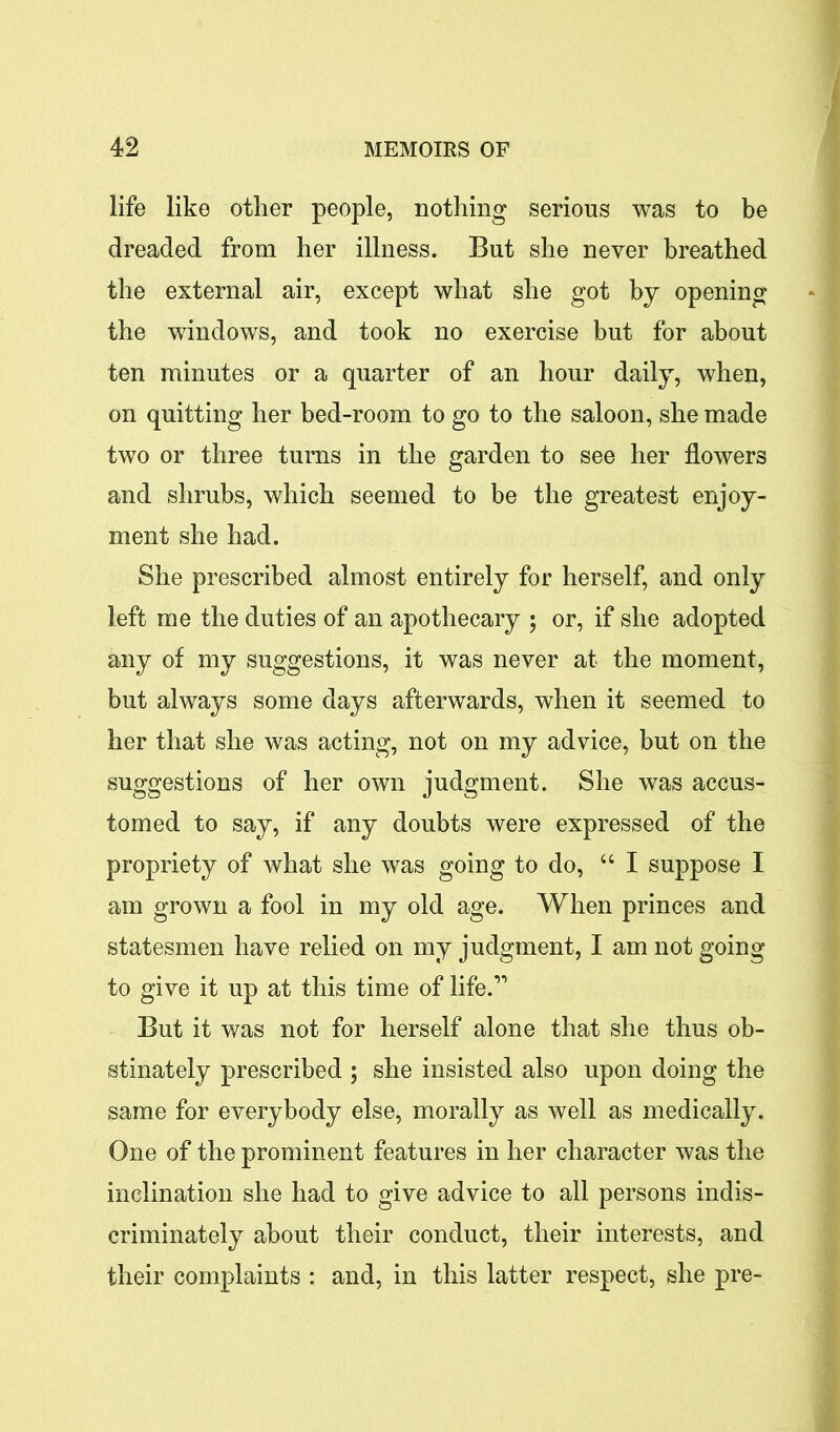 life like other people, nothing serious was to be dreaded from her illness. But she never breathed the external air, except what she got by opening the windows, and took no exercise but for about ten minutes or a quarter of an hour daily, when, on quitting her bed-room to go to the saloon, she made two or three turns in the garden to see her flowers and shrubs, which seemed to be the greatest enjoy- ment she had. She prescribed almost entirely for herself, and only left me the duties of an apothecary ; or, if she adopted any of my suggestions, it was never at the moment, but always some days afterwards, when it seemed to her that she was acting, not on my advice, but on the suggestions of her own judgment. She was accus- tomed to say, if any doubts were expressed of the propriety of what she was going to do, “ I suppose I am grown a fool in my old age. When princes and statesmen have relied on my judgment, I am not going to give it up at this time of life.” But it was not for herself alone that she thus ob- stinately prescribed ; she insisted also upon doing the same for everybody else, morally as well as medically. One of the prominent features in her character was the inclination she had to give advice to all persons indis- criminately about their conduct, their interests, and their complaints : and, in this latter respect, she pre-