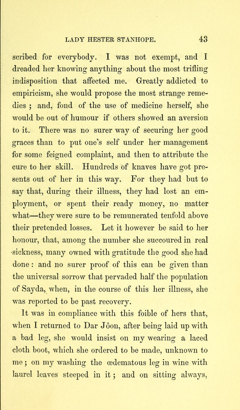 scribed for everybody. I was not exempt, and I dreaded her knowing anything about the most trifling indisposition that affected me. Greatly addicted to empiricism, she would propose the most strange reme- dies ; and, fond of the use of medicine herself, she would be out of humour if others showed an aversion to it. There was no surer way of securing her good graces than to put one’s self under her management for some feigned complaint, and then to attribute the cure to her skill. Hundreds of knaves have got pre- sents out of her in this way. For they had but to say that, during their illness, they had lost an em- ployment, or spent their ready money, no matter what—they were sure to be remunerated tenfold above their pretended losses. Let it however be said to her honour, that, among the number she succoured in real -sickness, many owned with gratitude the good she had done : and no surer proof of this can be given than the universal sorrow that pervaded half the population of Sayda, when, in the course of this her illness, she was reported to be past recovery. It was in compliance with this foible of hers that, when I returned to Dar Joon, after being laid up with a bad leg, she would insist on my wearing a laced cloth boot, which she ordered to be made, unknown to me ; on my washing the oedematous leg in wine with laurel leaves steeped in it 5 and on sitting always,