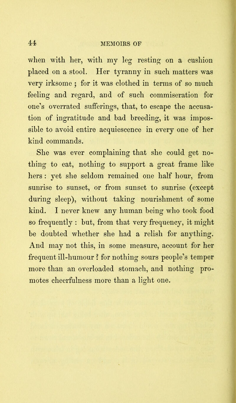 when with her, with my leg resting on a cushion placed on a stool. Her tyranny in such matters was very irksome ; for it was clothed in terms of so much feeling and regard, and of such commiseration for one’s overrated sufferings, that, to escape the accusa- tion of ingratitude and bad breeding, it was impos- sible to avoid entire acquiescence in every one of her kind commands. She was ever complaining that she could get no- thing to eat, nothing to support a great frame like hers : yet she seldom remained one half hour, from sunrise to sunset, or from sunset to sunrise (except during sleep), without taking nourishment of some kind. I never knew any human being who took food so frequently : but, from that very frequency, it might be doubted whether she had a relish for anything. And may not this, in some measure, account for her frequent ill-humour ? for nothing sours people’s temper more than an overloaded stomach, and nothing pro- motes cheerfulness more than a light one.