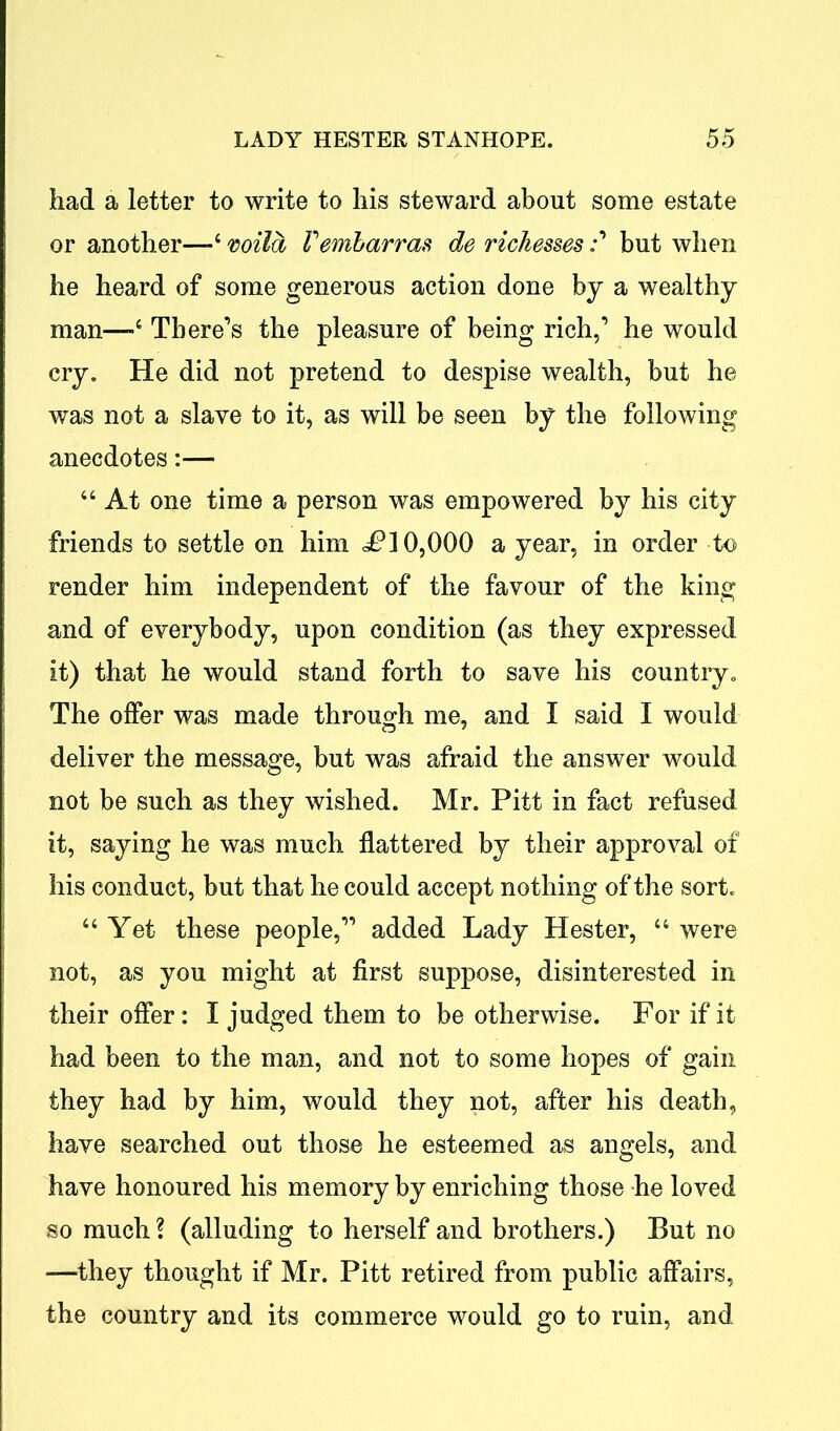 had a letter to write to his steward about some estate or another—-4 wild Fembarras de richessesbut when he heard of some generous action done by a wealthy man—-4 There’s the pleasure of being rich,1 he would cry. He did not pretend to despise wealth, but he was not a slave to it, as will be seen by the following anecdotes:— 44 At one time a person was empowered by his city friends to settle on him 10,000 a year, in order to render him independent of the favour of the king and of everybody, upon condition (as they expressed it) that he would stand forth to save his country. The offer was made through me, and I said I would deliver the message, but was afraid the answer would not be such as they wished. Mr. Pitt in fact refused it, saying he was much flattered by their approval of his conduct, but that he could accept nothing of the sort. 44 Yet these people,11 added Lady Hester, 44 were not, as you might at first suppose, disinterested in their offer: I judged them to be otherwise. For if it had been to the man, and not to some hopes of gain they had by him, would they not, after his death, have searched out those he esteemed as angels, and have honoured his memory by enriching those he loved so much \ (alluding to herself and brothers.) But no —they thought if Mr. Pitt retired from public affairs, the country and its commerce would go to ruin, and