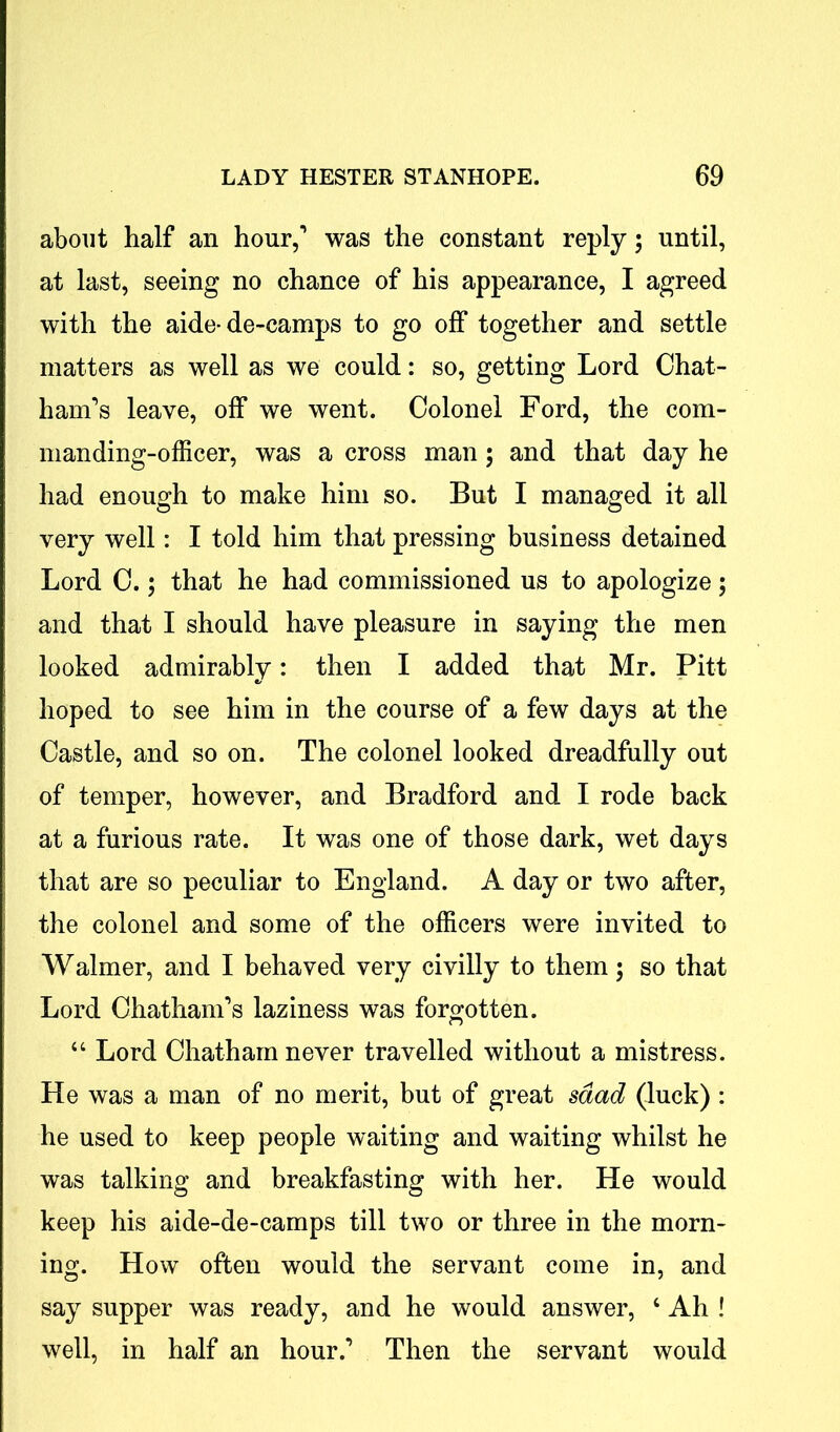 about half an hour,1 was the constant reply; until, at last, seeing no chance of his appearance, I agreed with the aide-de-camps to go off together and settle matters as well as we could: so, getting Lord Chat- ham's leave, off we went. Colonel Ford, the com- manding-officer, was a cross man ; and that day he had enough to make him so. But I managed it all very well: I told him that pressing business detained Lord C.; that he had commissioned us to apologize; and that I should have pleasure in saying the men looked admirably: then I added that Mr. Pitt hoped to see him in the course of a few days at the Castle, and so on. The colonel looked dreadfully out of temper, however, and Bradford and I rode back at a furious rate. It was one of those dark, wet days that are so peculiar to England. A day or two after, the colonel and some of the officers were invited to Waimer, and I behaved very civilly to them; so that Lord Chatham’s laziness was forgotten. “ Lord Chatham never travelled without a mistress. He was a man of no merit, but of great sdad (luck) : he used to keep people waiting and waiting whilst he was talking and breakfasting with her. He would keep his aide-de-camps till two or three in the morn- ing. How often would the servant come in, and say supper was ready, and he would answer, c Ah ! well, in half an hour.’ Then the servant would