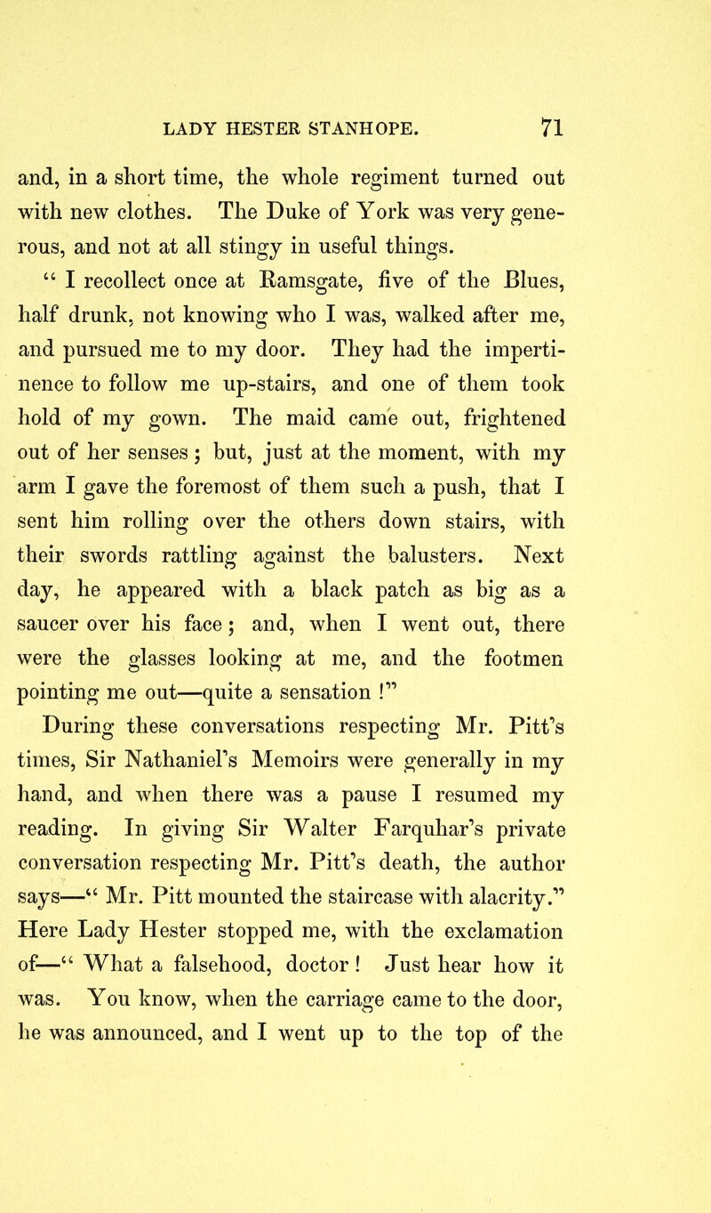 and, in a short time, the whole regiment turned out with new clothes. The Duke of York was very gene- rous, and not at all stingy in useful things. “ I recollect once at Ramsgate, five of the Blues, half drunk, not knowing who I was, walked after me, and pursued me to my door. They had the imperti- nence to follow me up-stairs, and one of them took hold of my gown. The maid came out, frightened out of her senses; but, just at the moment, with my arm I gave the foremost of them such a push, that I sent him rolling over the others down stairs, with their swords rattling against the balusters. Next day, he appeared with a black patch as big as a saucer over his face; and, when I went out, there were the glasses looking at me, and the footmen pointing me out—quite a sensation !” During these conversations respecting Mr. Pitt’s times, Sir Nathaniel's Memoirs were generally in my hand, and when there was a pause I resumed my reading. In giving Sir Walter Farquhar’s private conversation respecting Mr. Pitt’s death, the author says—“ Mr. Pitt mounted the staircase with alacrity.” Here Lady Hester stopped me, with the exclamation of—“ What a falsehood, doctor! Just hear how it was. You know, when the carriage came to the door, he was announced, and I went up to the top of the