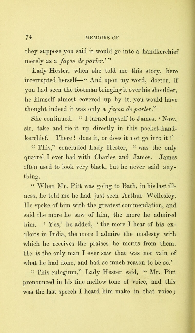 they suppose you said it would go into a handkerchief merely as a fa^on de parler? ” Lady Hester, when she told me this story, here interrupted herself—“ And upon my word, doctor, if you had seen the footman bringing it over his shoulder, he himself almost covered up by it, you would have thought indeed it was only a fa$on de parler” She continued. 44 I turned myself to James. 4 Now, sir, take and tie it up directly in this pocket-hand- kerchief. There ! does it, or does it not go into it P 44 This,” concluded Lady Hester, 44 was the only quarrel I ever had with Charles and James. James often used to look very black, but he never said any- thino*. O 44 When Mr. Pitt was going to Bath, in his last ill- ness, he told me he had just seen Arthur Wellesley. He spoke of him with the greatest commendation, and said the more he saw of him, the more he admired him. 4 Yes,’ he added, 4 the more I hear of his ex- ploits in India, the more I admire the modesty with which he receives the praises he merits from them. He is the only man I ever saw that was not vain of what he had done, and had so much reason to be so.’ 44 This eulogium,” Lady Hester said, 44 Mr. Pitt pronounced in his fine mellow tone of voice, and this was the last speech I heard him make in that voice;