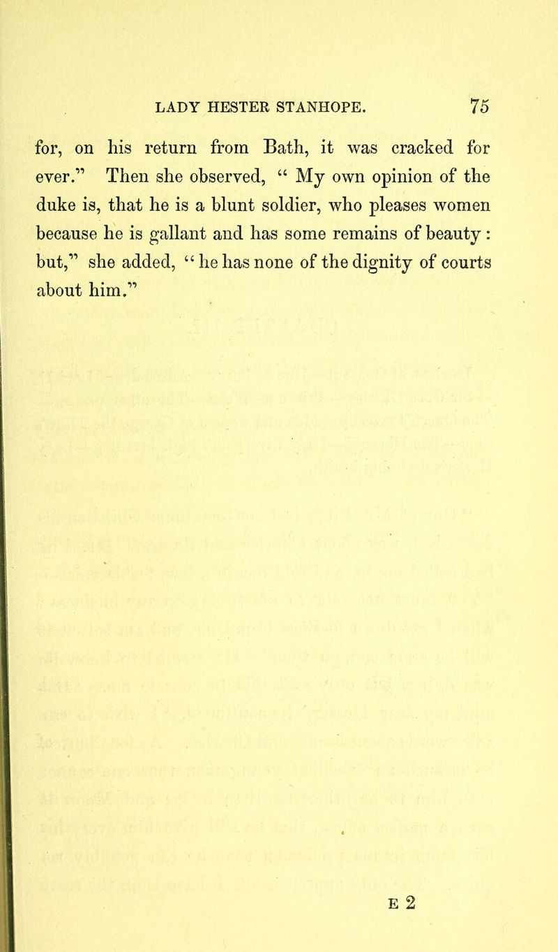 for, on his return from Bath, it was cracked for ever.” Then she observed, “ My own opinion of the duke is, that he is a blunt soldier, who pleases women because he is gallant and has some remains of beauty: but,” she added, “he has none of the dignity of courts about him.”